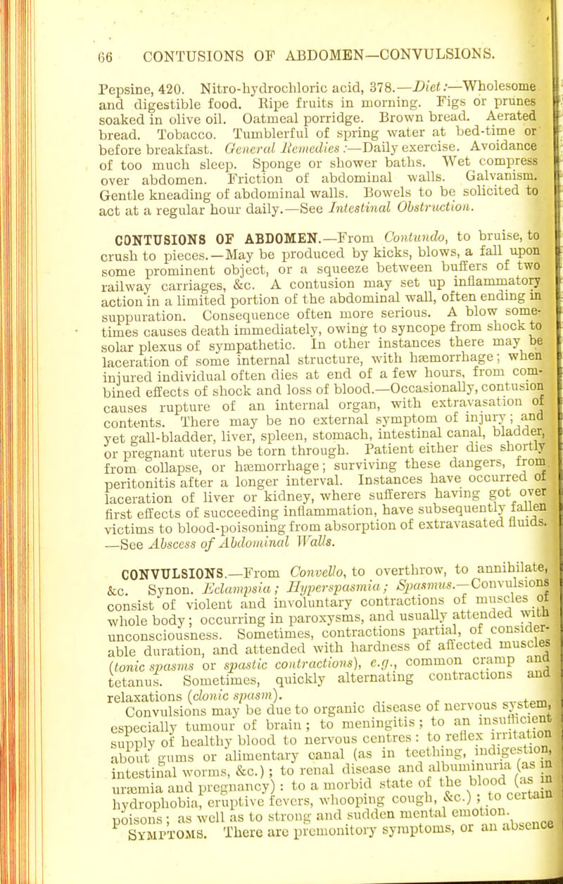 Pepsine, 420. Nitro-hydrochloric acid, 378.— Diet:—Wholesome and digestible food. Ripe fruits in morning. Figs or prunes soaked in olive oil. Oatmeal porridge. Brown bread. Aerated bread. Tobacco. Tumblerful of spring water at bed-time or before breakfast. General Bemedies /—Daily exercise. Avoidance of too much sleep. Sponge or shower baths. Wet compress over abdomen. Friction of abdominal walls. Galvanism. Gentle kneading of abdominal walls. Bowels to be solicited to act at a regular hour daily.—See Intestinal Obstruction. CONTUSIONS OF ABDOMEN.—From Contundo, to bruise, to crush to pieces.—May be produced by kicks, blows, a fall upon some prominent object, or a squeeze between buffers of two railway carriages, &c. A contusion may set up inflammatory action in a limited portion of the abdominal wall, often ending in suppuration. Consequence often more serious. A blow some- times causes death immediately, owing to syncope from shock to solar plexus of sympathetic. In other instances there may be laceration of some internal structure, with hemorrhage; when injured individual often dies at end of a few hours, from com- bined effects of shock and loss of blood.—Occasionally, contusion causes rupture of an internal organ, with extravasation of contents. There may be no external symptom of injury; and vet gall-bladder, liver, spleen, stomach, intestinal canal, bladder, or pregnant uterus be torn through. Patient either dies shortly from collapse, or haemorrhage; surviving these dangers, from peritonitis after a longer interval. Instances have occurred ot laceration of liver or kidney, where sufferers having got oyer first effects of succeeding inflammation, have subsequently talien victims to blood-poisoning from absorption of extravasated fluids. • —See Abscess of Abdominal Walls. CONVULSIONS.—From ConveUo, to overthrow, to annihilate, &c Synon. Eclampsia; Hyperspasmia; Spasmus.—Convulsions consist of violent and involuntary contractions of muscles ot whole body; occurring in paroxysms, and usually attended witn unconsciousness. Sometimes, contractions partial, of consider- able duration, and attended with hardness of aftected muscles (tonic spasms or spastic contractions), e.g., common cramp and tetanus. Sometimes, quickly alternating contractions and relaxations (clonic spasm). c,.ctom Convulsions may be due to organic disease of nervous system especially tumour of brain; to meningitis ; to an insiifhcient supply of healthy blood to nervous centres : to reflex ratatafl about gums or alimentary canal (as in teething, _indigestio| intestinal worms, &c.); to renal disease and ^—na (as m ursemia and pregnancy) : to a morbid state of the bood (asj hydrophobia, eruptive fevers, whooping cough, &c.) , to certain poisons ; as well as to strong and sudden mental emotion SYMPTOMS. There are premonitory symptoms, or an absence