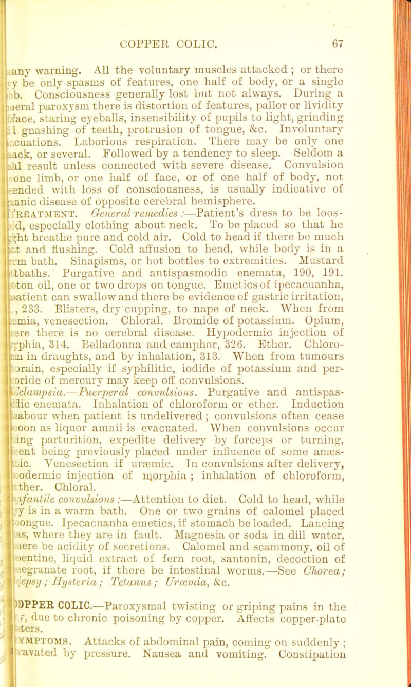 any warning. All the voluntary muscles attacked ; or there f.-y be only spasms of features, one half of body, or a single l b. Consciousness generally lost but not always. During a Lieral paroxysm there is distortion of features, pallor or lividity p.face, staring eyeballs, insensibility of pupils to light, grinding III gnashing of teeth, protrusion of tongue, &c. Involuntary \ .cuations. Laborious respiration. There may be only one Lack, or several. Followed by a tendency to sleep. Seldom a tiki result unless connected with severe disease. Convulsion L one limb, or one half of face, or of one half of body, not tended with loss of consciousness, is usually indicative of :_anic disease of opposite cerebral hemisphere. I Treatment. General remedies :—Patient's dress to be loos- ed, especially clothing about neck. To be placed so that he L'ht breathe pure and cold air. Cold to head if there be much tr.t and flushing. Cold affusion to head, while body is in a frrm bath. Sinapisms, or hot bottles to extremities. Mustard :tbaths. Purgative and antispasmodic enemata, 190, 191. It'ton oil, one or two drops on tongue. Emetics of ipecacuanha, iwatient can swallow and there be evidence of gastric irritation, I., 233. Blisters, dry cupping, to nape of neck. When from pmia, venesection. Chloral. Bromide of potassium. Opium, leere there is no cerebral disease. Hypodermic injection of rrphia, 314. Belladonna and camphor, 326. Ether. Chloro- Lin in draughts, and by inhalation, 313. When from tumours f Drain, especially if syphilitic, iodide of potassium and per- |I.Dride of mercury may keep off convulsions. Kdarnpsia.—Puerperal convulsions. Purgative and antispas- llilic enemata. Inhalation of chloroform or ether. Induction luabour when patient is undelivered ; convulsions often cease Ifcoon as liquor amnii is evacuated. When convulsions occur Ipng parturition, expedite delivery by forceps or turning, ■■ent being previously placed under influence of some an;us- ' ic. Venesection if urasmic. In convulsions after delivery, i odermic injection of morphia; inhalation of chloroform, Jrther. Chloral. ifantile convulsions :—Attention to diet. Cold to head, while y is in a warm bath. One or two grains of calomel placed 'Ongue. Ipecacuanha emetics, if stomach be loaded. Lancing •is, where they are in fault. Magnesia or soda in dill water, aere be acidity of secretions. Calomel and scammony, oil of lentine, liquid extract of fern root, santonin, decoction of legranate root, if there be intestinal worms.—See Chorea; epsy; Hysteria; Tetanus; Vrcemia, &c. UPPER COLIC.—Paroxysmal twisting or griping pains in the If r, due to chronic poisoning by copper. Affects copper-plate liters. I fMPTOMS. Attacks of abdominal pain, coming on suddenly ; I 'avated by pressure. Nausea and vomiting. Constipation