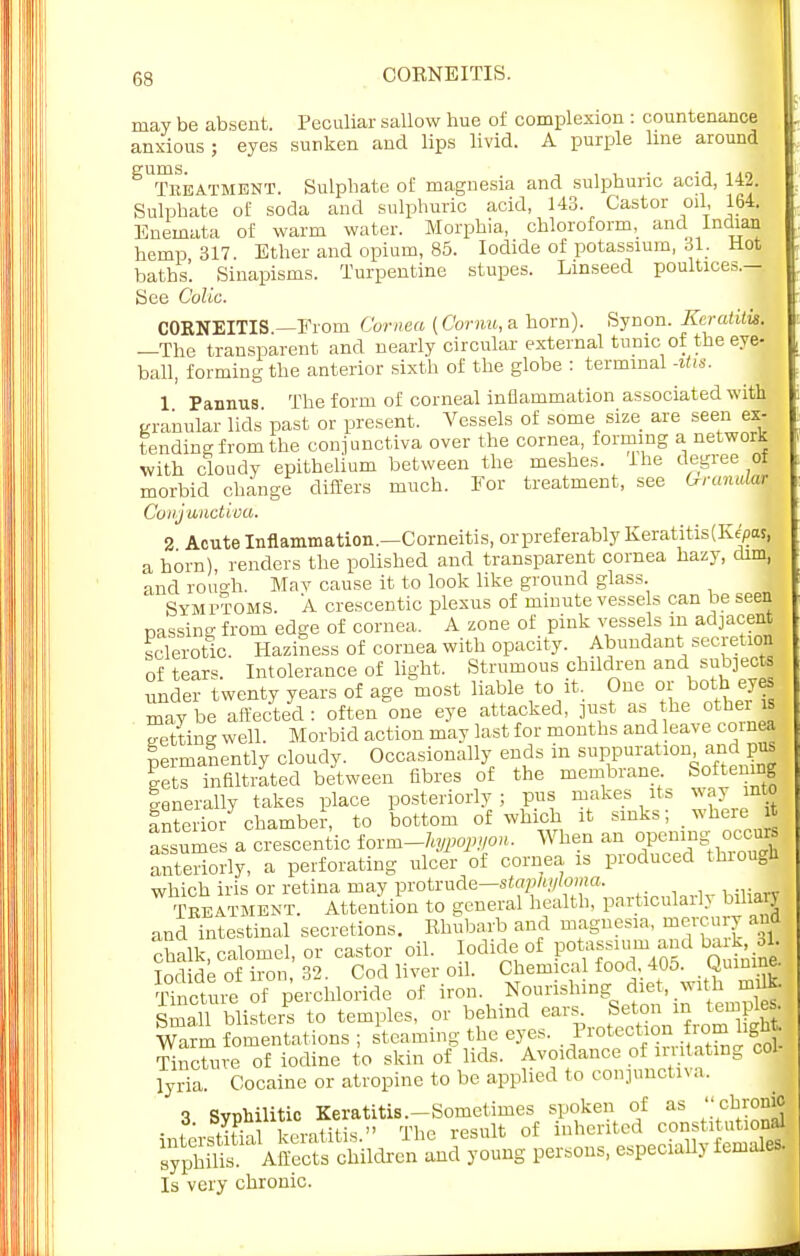 may be absent. Peculiar sallow hue of complexion : countenance anxious; eyes sunken and lips livid. A purple line around gums. , . -j 1 to Treatment. Sulphate of magnesia and sulphuric acid, 142. Sulphate of soda and sulphuric acid, 143. Castor oil 164. Eneinata of warm water. Morphia, chloroform, and Indian hemp 317. Ether and opium, 85. Iodide of potassium, 31. Hot baths'. Sinapisms. Turpentine stupes. Linseed poultices.-. See Colic. CORNEITIS —From Cornea (Cornu, a horn). Synon. Keratitis. —The transparent and nearly circular external tunic of the eye- ball, forming the anterior sixth of the globe : terminal *tu. 1 Pannus The form of corneal inflammation associated with granular lids' past or present. Vessels of some size are seen ex- tending from the conjunctiva over the cornea, forming a network with cloudy epithelium between the meshes. Ihe degree of morbid change differs much. For treatment, see GrannlM Conjunctiva. 2 Acute Inflammation.—Corneitis, or preferably Keratitis (Kepas, a horn), renders the polished and transparent cornea hazy, dim* and rough. Mav cause it to look like ground glass. Sym ftoms. A crescentic plexus of minute vessels can be seen passing from edge of cornea. A zone of pink vessels m adjacent sclerotic. Haziness of cornea with opacity. Abundant secretion of tears. Intolerance of light. Strumous children and subjects under twenty years of age most liable to it, One or both eyes maybe affected: often one eye attacked, just as he other is eettine well. Morbid action may last for months and leave cornea lermanently cloudy. Occasionally ends in suppuration and pus Lts infiltrated between fibres of the membrane Softening generally takes place posteriorly; pus makes its way into Interior chamber, to bottom of which it sinks; where it assumes a crescentic ioim-hypopyon. When an opening. occurs anteriorly, a perforating ulcer of cornea is produced thiougn which iris or retina may protrude—staphyloma. Treatment. Attention to general health, particular^ biliary and intestinal secretions. Rhubarb and magnesia, mercury and chalk, calomel, or castor oil. Iodide of potassium and ba k 31 Iodide of iron, 32. Cod liver oil. Chemical food 405. Quinine. Tincture of perchloride of iron Nourishing_ diet, with mitt. Small blisters to temples, or behind ears Seton in tempM Warm fomentations ; steaming the eyes. Protection from light, Sre of iodine to skin of lids. Avoidance of irritating col- lyria. Cocaine or atropine to be applied to conjunctiva. 3 Syphilitic Keratitis.-Sometimes spoken of as ohro* - ?' ^TvltiHq  The result of inherited constitutional ^^^S^^%B P~' especially femall Is very chronic.