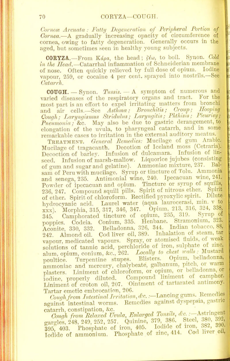 Cornece Arcuata ; Fatty Degeneration, of Peripheral Portion of Cornea.—A gradually increasing opacity of circumference of cornea, owing to fatty degeneration. Generally occurs in the aged, but sometimes seen in healthy young subjects. CORYZA.— From Kdpa, the head; ff?o>, to boil. Synon. Cold in the Head.— Catarrhal inflammation of Schneiderian membrane of nose. Often quickly relieved by full dose of opium. Iodine vapour, 259, or cocaine 4 per cent, sprayed into nostrils.—See Catarrh. COUGH. — Synon. Tassis. — A symptom of numerous and varied diseases of the respiratory organs and tract. For the most part is an effort to expel irritating matters from bronchi and air cells.—See Asthma; Bronchitis; Croup; Hoopirtt Cough; Laryngismus Stridulus; Laryngitis; Phthisis; Pleurisy; Pneumonia; &c. May also be due to gastric derangement, to elongation of the uvula, to pharyngeal catarrh, and in some remarkable cases to irritation in the external auditory meatus.^ Treatment. General Bemedies: Mucilage of gum Arabic. Mucilage of tragacanth. Decotion of Iceland moss (Cetrariaj Decoction of barlev. Infusion of dulcamara. Infusion of lin- seed. Infusion of marsh-mallow. Liquorice jujubes (consisting of gum and sugar and gelatine). Ammoniac mixture, 237. Bal- sam of Peru with mucilage. Syrup or tincture of Tolu. Ammonia and senega, 235. Antimonial wine, 240. Ipecacuan wine, 241. Powder of ipecacuan and opium. Tincture or syrup of squills, 236. 247. Compound squill pills. Spirit of nitrous ether. Spirit of ether. Spirit of chloroform. Kectified pyroxylic spirit, Dilute hydrocyanic acid. Laurel water (aqua laurocerasi, mm. v to xxx). Morphia, 315, 317, 346, 347. Opium, 213, 316, 324, 338, 345. Camphorated tincture of opium, 235, 319. Syrup of poppies. Codeia. Conium, 335. Henbane. Stramonium, 323. Aconite, 330, 332. Belladonna, 326, 344. Indian tobacco. 88, 242. Almond oil. Cod liver oil, 389. Inhalation of steam, tar vapour, medicated vapours. Spray, or atomised fluids, of weak solutions of tannic acid, perchloride of iron, sulphate of zinc, alum, opium, conium, &c, 262. Locally to chest walls .- Mustard poultice. Turpentine stupes. Blisters. Opium, belladonna, ammoniac and mercury, chalybeate, galbanum, pitch, or warm plasters. Liniment of chloroform, or opium, or belladonna or iodine, properly diluted. Compound liniment ol camphor. Liniment of croton oil, 207. Ointment of tartarated antimony. Tartar emetic embrocation, 206. Cough from Intestinal Irritation, c6c..—Lanoing gums. Kemedies against 'intestinal worms. Kemedies against dyspepsia, gastric catarrh, constipation, &c. ... „+ Cough from Belared Uvula, Enlarged Tonsds, ^y-A**^ gargles, 248, 249, 252, 257. Quinine, 379 386. Steel, 380, 392, 395', 403. Phosphate of iron, 405. Iodide of iron 382, 3JO. Iodide of ammonium. Phosphate of zinc, 414. Cod liver oil,