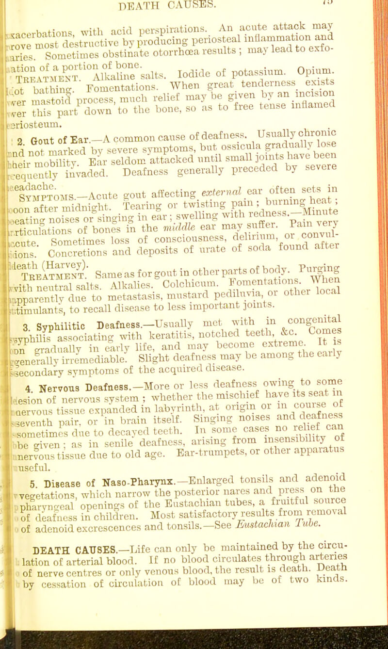 DEATH CAUSES. t „n-H, nn;,i nersuiiations. An acute attack may ^£3^X!£E5« P-iost-l in—io n an d . aries Sometimes obstinate otorrhcea results ; may lead to exlo teriosteum. 2 Gout of Ear -A common cause of deafness. Usually chronic , nd not marked V severe symptoms, but ossicula gradually lose & mobUity eL seldom attacked until small pints have been elyinvaded. Deafness generally preceded by severe i^vmoms-Acute a-out affecting external ear often sets in oonSSSdnSht. Tearing or twisting pain ; burning heat ; : or singing in e!r; swelling with redness.-Mmu e trtfrnlations of bones in the middle ear may suffer, ram ^ery cute Sometimes loss of consciousness, delirium or convul- Ks Concretions and deposits of urate of soda found after feSMBOT' Same as for gout in other parts of body. Purging UhnSafsalts Alkalies 'Colchicum. Apparently due to metastasis, mustard pediluvia 01 other local stimulant's, to recall disease to less important pints. 3. Syphilitic Deafaess.-Usually met with in congenital Lyphilis associating with keratitis, notched teeth &c Comes ,nn gradually in early life, and may become extreme It is fcenefallyirremediable. Slight deafness may be among the early Secondary symptoms of the acquired disease. 4 Nervous Deafness.-More or less deafness owing to some Lesion of nervous system ; whether the mischief have its seat m ™° tissue expanded in labyrinth, at origin or m course of •seventh pair, or in brain itself. Singing noises and deafness .fometrmes due to decayed teeth. In some cases no relief can be riven- as in senile deafness, arising from insensibility of nervous tissue due to old age. Ear-trumpets, or other apparatus useful. 5 Disease of Naso-Pharynx.-Enlarged tonsils and adenoid vegetations, which narrow the posterior nares and press on the pharvn-eal openings of the Eustachian tubes, a fruitful source ■ of deafness in children. Most satisfactory results from removal • oi adenoid excrescences and tonsils. — See Eustachian lube. DEATH CAUSES.—Life can only be maintained by the circu- lation of arterial blood. If no blood circulates through arteries of nerve centres or only venous blood, the result is death. Death by cessation of circulation of blood may be of two kinds.