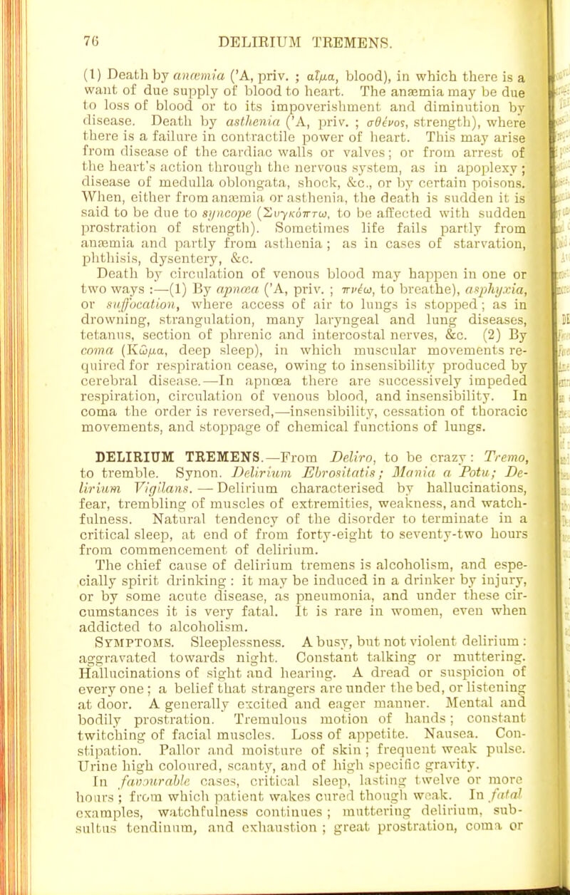 (I) Death by ancemia ('A, priv. ; aZ)xa, blood), in which there is a want of due supply of blood to heart. The ansemia may be due to loss of blood or to its impoverishment and diminution by disease. Death by asthenia ('A, priv. ; aOevos, strength), where there is a failure in contractile power of heart. This may arise from disease of the cardiac walls or valves; or from arrest of the heart's action through the nervous system, as in apoplexy ; disease of medulla oblongata, shock, &c, or by certain poisons. When, either from ansemia or asthenia, the death is sudden it is said to be due to syncope (Zv/kotttui, to be affected with sudden prostration of strength). Sometimes life fails partly from anaemia and partly from asthenia ; as in cases of starvation, phthisis, dysentery, &c. Death by circulation of venous blood may happen in one or two ways :—(1) By apnaia ('A, priv. ; irvtoi, to breathe), asphyxia, or suffocation, where a,ccess of air to lungs is stopped; as in drowning, strangulation, many laryngeal and lung diseases, tetanus, section of phrenic and intercostal nerves, &c. (2) By coma {KQ/xa, deep sleep), in which muscular movements re- quired for respiration cease, owing to insensibility produced by cerebral disease.—In apncea there are successively impeded respiration, circulation of venous blood, and insensibility. In coma the order is reversed,—insensibility, cessation of thoracic movements, and stoppage of chemical functions of lungs. DELIRIUM TREMENS.—From Deliro, to be crazy: Tremo, to tremble. Synon. Delirium Ebrositatis; Mania a Potu; De- lirium Vigilans. — Delirium characterised by hallucinations, fear, trembling of muscles of extremities, weakness, and watch- fulness. Natural tendency of the disorder to terminate in a critical sleep, at end of from forty-eight to seventy-two hours from commencement of delirium. The chief cause of delirium tremens is alcoholism, and espe- cially spirit drinking : it may be induced in a drinker by injury, or by some acute disease, as pneumonia, and under these cir- cumstances it is very fatal. It is rare in women, even when addicted to alcoholism. Symptoms. Sleeplessness. A busy, but not violent delirium : aggravated towards night. Constant talking or muttering. Hallucinations of sight and hearing. A dread or suspicion of every one ; a belief that strangers are under the bed, or listening at door. A generally excited and eager manner. Mental and bodily prostration. Tremulous motion of hands; constant twitching of facial muscles. Loss of appetite. Nausea. Con- stipation. Pallor and moisture of skin ; frequent weak pulse. Urine high coloured, scanty, and of high specific gravity. In favourable cases, critical sleep, lasting twelve or more hours ; from which patient wakes cured though weak. In fatal examples, watchfulness continues ; muttering delirium, sub- sultus tendinum, and exhaustion ; great prostration, coma or