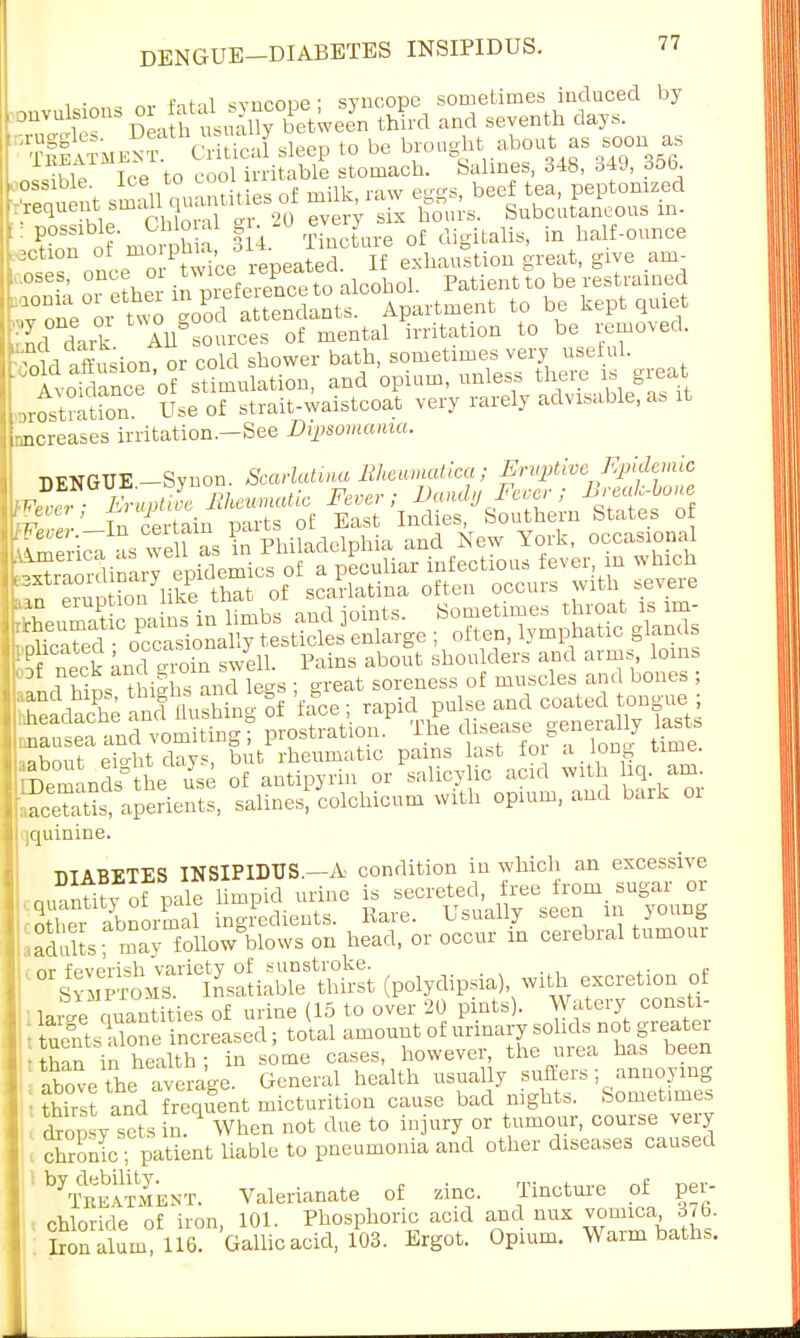 , • Pntal svnroiie- syncope sometimes induced by TS D , ht.Suy oftween third and seventh (to,.. iS&wSSS*** Patient to be restrained ,,roltmtion. Use of strait-waistcoat very rarely advisable, a, it -increases irritation.—See Dipsomania. DENGUE Synon. Scarlatina Bheumatica; Eruptive Epidemic Eruptil Ehnmatic Fever; Dandy Fever; ^buue in certain parts of East Indies, Southern States of Wever.— in ceuain p<u , , , • d New York, occasional St aperients, salines, colohicnra with opium, and bark 01 iquinine. DIABETES INSIPIDUS.—A condition in which an excessive „hhnfmle limpid urine is secreted, free from sugar or E abnormal ingredients. Rare. Usually seen in young ,aSts mav followWows on head, or occur in cerebral tumour ' (polydipsia) with excretion of •thin in health; in some cases, however, the uiea has been above the average. General health usually suffers- annoying < thirst and frequent micturition cause bad nights. Sometimes : £L sets in. When not due to injury or tumour, course very ! chronic?patient liable to pneumonia and other diseases caused '^TeeSent. Valerianate of zinc. Tincture of per- chloride of iron, 101. Phosphoric acid and mix vomica , 376. Iron alum, 116. Gallic acid, 103. Ergot. Opium. Warm baths.