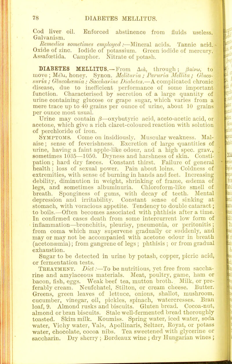7K DIABETES MELLITUS. Cod liver oil. Enforced abstinence from fluids useless. Galvanism. Remedies sometimes employed ;—Mineral acids. Tannic acid. | Oxide of zinc. Iodide of potassium. Green iodide of mercury. Assafoetida. Camphor. Nitrate of potash. DIABETES MELLITUS.—From Aia, through; patvu, to move ; Me\i, honey. Synon. Mditwria; JParuria Mellita; Gluco- swria ; Glucohcemia ; Saccharine Diabetes.—A complicated chronic disease, due to inefficient performance of some important function. Characterised by secretion of a large quantity of urine containing glucose or grape sugar, which varies from a mere trace up to 40 grains per ounce of urine, about 10 grains per ounce most usual. Urine may contain /3—oxybutyric acid, aceto-acetic acid, or acetone, which give a rich claret-coloured reaction with solution of perchloride of iron. Symptoms. Come on insidiously. Muscular weakness. Mal- aise ; sense of feverishness. Excretion of large -quantities of urine, having a faint apple-like odour, and a high spec, grav., sometimes 1035—1050. Dryness and harshness of skin. Consti- pation ; hard dry fsaoes. Constant thirst. Failure of general health ; loss of sexual power. Pain about loins. Coldness of extremities, with sense of burning in hands and feet. Increasing debility, diminution in weight, shrinking of frame, oedema of legs, and sometimes albuminuria. Chloroform-like smell of breath. Sponginess of gums, with decay of teeth. Mental depression and irritability. Constant sense of sinking at stomach, with voracious appetite. Tendency to double cataract; to boils.—Often becomes associated with phthisis after a time. In confirmed cases death from some intercurrent low form of inflammation—bronchitis, pleurisy, pneumonia, or peritonitis ; from coma which may supervene gradually or suddenly, and may or may not be accompanied with acetone odour in breath (acetoncemia); from gangrene of legs ; phthisis ; or from gradual exhaustion. Sugar to be detected in urine by potash, copper, picric acid, or fermentation tests. Treatment. Diet:—To be nutritious, yet free from saccha- rine and amylaceous materials. Meat, poultry, game, ham or bacon, fish, eggs. Weak beef tea, mutton broth. Milk, or pre- ferably cream. Neufchatel, Stilton, or cream cheese. Butter. Greens, green leaves of lettuce, onions, shallot, mushroom, cucumber, vinegar, oil, pickles, spinach, watercresses. Bran loaf, 9. Almond rusks and biscuits. Gluten bread. Cocoa-nut, almond or bran biscuits. Stale well-fermented bread thoroughly toasted. Skim milk. Koumiss. Spring water, iced water, soda water, Vichy water, Vals, Apollinaris, Seltzer, Koyat, or potass water, chocolate, cocoa nibs. Tea sweetened with glycerine or saccharin. Dry sherry ; Bordeaux wine ; dry Hungarian wines ;