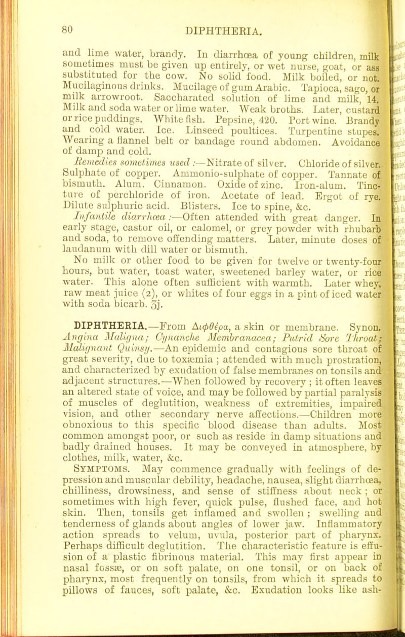and lime water, brandy. In diarrhoea of young children, milk sometimes must be given up entirely, or wet nurse, goat, or ass substituted for the cow. No solid food. Milk boiled, or not. Mucilaginous drinks. Mucilage of gum Arabic. Tapioca, sago, or milk arrowroot. Saccharated solution of lime and milk, 14. Milk and soda water or lime water. Weak broths. Later, custard or rice puddings. White fish. Pepsine, 420. Port wine. Brandy and cold water. Ice. Linseed poultices. Turpentine stupes. Wearing a flannel belt or bandage round abdomen. Avoidance of damp) and cold. Remedies sometimes used .-—Nitrate of silver. Chloride of silver. Sulphate of copper. Ammonio-sulphate of copper. Tannate of bismuth. Alum. Cinnamon. Oxide of zinc. Iron-alum. Tinc- ture of perchloride of iron. Acetate of lead. Ergot of rye. Dilute sulphuric acid. Blisters. Ice to spine, &c. Infantile diarrhoea :—Often attended with great danger. In early stage, castor oil, or calomel, or grey powder with rhubarb and soda, to remove offending matters. Later, minute doses of laudanum with dill water or bismuth. No milk or other food to be given for twelve or twenty-four hours, but water, toast water, sweetened barley water, or rice water. This alone often sufficient with warmth. Later whey; raw meat juice (2), or whites of four- eggs in a pint of iced water with soda bicarb. 5j. DIPHTHERIA.—From Aupdepa, a skin or membrane. Synon. Angina Maligna; Ci/nanche Membranucea; Putrid /Sore Throat; Malignant Quinsy.—An epidemic and contagious sore throat of; great severity, due to toxaemia ; attended with much prostration, and characterized by exudation of false membranes on tonsils and' adjacent structures.—When followed by recovery ; it often leaves an altered state of voice, and may be followed by partial paralysis of muscles of deglutition, weakness of extremities, impaired, vision, and other secondary nerve affections.—Children more, obnoxious to this specific blood disease than adults. Most common amongst poor, or such as reside in damp situations and] badly drained houses. It may be conveyed in atmosphere, by clothes, milk, water, &c. Symptoms. May commence gradually with feelings of de- pression and muscular debility, headache, nausea, slight diarrhoea, chilliness, drowsiness, and sense of stiffness about neck ; oe sometimes with high fever, quick pulse, flushed face, and hot skin. Then, tonsils get inflamed and swollen ; swelling and tenderness of glands about angles of lower jaw. Inflammatory action spreads to velum, uvula, posterior part of pharynx. Perhaps difficult deglutition. The characteristic feature is effu- sion of a plastic fibrinous material. This may first appear in nasal fossa?, or on soft palate, on one tonsil, or on back of pharynx, most frequently on tonsils, from which it spreads to pillows of fauces, soft palate, &c. Exudation looks like ash- 12 on npii itH k I u