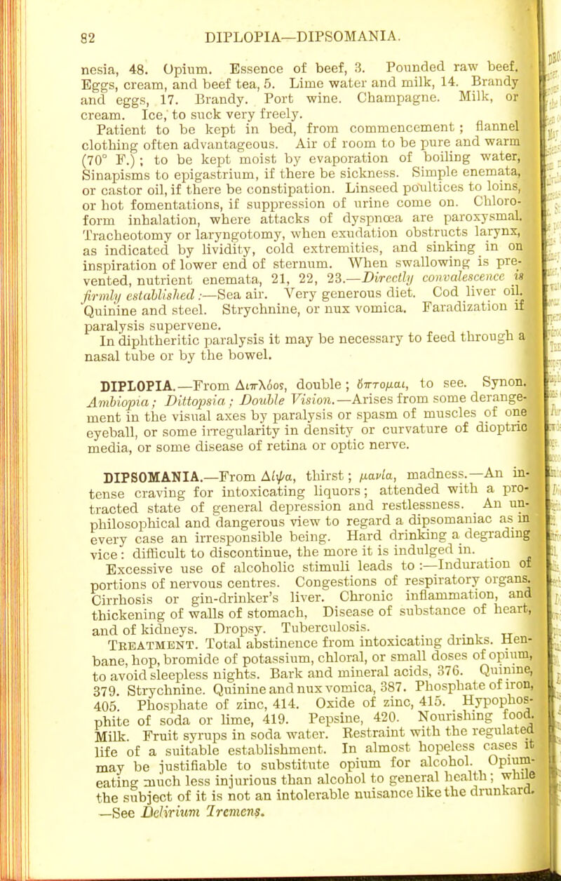 92 DIPLOPIA—DIPSOMANIA. nesia, 48. Opium. Essence of beef, 3. Pounded raw beef. Eggs, cream, and beef tea, 5. Lime water and milk, 14. Brandy and eggs, 17. Brandy. Port wine. Champagne. Milk, or cream. Ice,' to suck very freely. Patient to be kept in bed, from commencement ; flannel clothing often advantageous. Air of room to be pure and warm (70° F.) ; to be kept moist by evaporation of boiling water, Sinapisms to epigastrium, if there be sickness. Simple enemata, or castor oil, if there be constipation. Linseed poultices to loins, or hot fomentations, if suppression of urine come on. Chloro- form inhalation, where attacks of dyspnoea are paroxysmal. Tracheotomy or laryngotomy, when exudation obstructs larynx, as indicated by lividity, cold extremities, and sinking in on inspiration of lower end of sternum. When swallowing is pre- vented, nutrient enemata, 21, 22, 23.—Directly convalescence u firmly established .-—Sea air. Very generous diet. Cod liver oil. Quinine and steel. Strychnine, or nux vomica. Faradization if paralysis supervene. In diphtheritic paralysis it may be necessary to feed through nasal tube or by the bowel. DIPLOPIA. —From AittXoos, double ; {nnofiai, to see. Synon. Ambiopia; DUtopsia; Double Vision.— Arises from some derange- ment in the visual axes by paralysis or spasm of muscles of one eyeball, or some irregularity in density or curvature of dioptno media, or some disease of retina or optic nerve. DIPSOMANIA.—From Aii/«z, thirst; /xavla, madness.—An in- tense craving for intoxicating liquors; attended with a pro- tracted state of general depression and restlessness. An un- philosophical and dangerous view to regard a dipsomaniac as nvj every case an irresponsible being. Hard drinking a degrading* vice: difficult to discontinue, the more it is indulged in. Excessive use of alcoholic stimuli leads to :—Induration of portions of nervous centres. Congestions of respiratory organs. Cirrhosis or gin-drinker's liver. Chronic inflammation, and thickening of walls of stomach, Disease of substance of heart, and of kidneys. Dropsy. Tuberculosis. Treatment. Total abstinence from intoxicating drinks. Hen- bane, hop, bromide of potassium, chloral, or small doses of opium, to avoid sleepless nights. Bark and mineral acids, 376. Quinine, 379. Strychnine. Quinine and nux vomica, 387. Phosphate of iron, 405 Phosphate of zinc, 414. Oxide of zinc, 415. Hypopkos- phite of soda or lime, 419. Pepsine, 420. Nourishing food. Milk Fruit syrups in soda water. Restraint with the regulated life of a suitable establishment. In almost hopeless cases it may be justifiable to substitute opium for alcohol. Opium- eating much less injurious than alcohol to general health; wlnie the subject of it is not an intolerable nuisance like the drunkard. —See Delirium Iremenf.