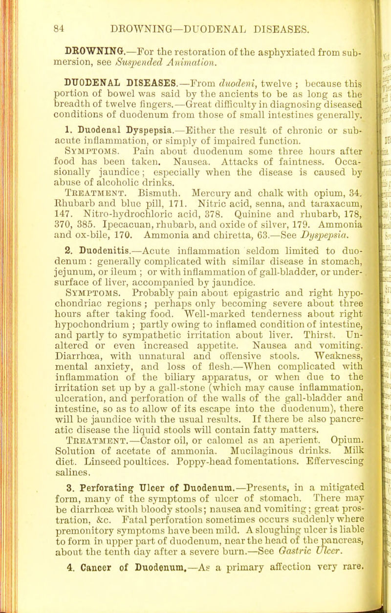 DROWNING.—For the restoration of the asphyxiated from sub- mersion, see Suspended Animation. DUODENAL DISEASES.—From duodeni, twelve ; because this portion of bowel was said by the ancients to be as long as the breadth of twelve ringers.—Great difficulty in diagnosing diseased conditions of duodenum from those of small intestines generally. 1. Duodenal Dyspepsia.—Either the result of chronic or sub- acute inflammation, or simply of impaired function. Symptoms. Pain about duodenum some three hours after food has been taken. Nausea. Attacks of faintness. Occa- sionally jaundice ; especially when the disease is caused by abuse of alcoholic drinks. Tkeatment. Bismuth. Mercury and chalk with opium, 34. Rhubarb and blue pill, 171. Nitric acid, senna, and taraxacum, 147. Nitro-hydrochloric acid, 378. Quinine and rhubarb, 178, 370,385. Ipecacuan, rhubarb, and oxide of silver, 179. Ammonia and ox-bile, 170. Ammonia and chiretta, 63.—See Dyspepsia. 2. Duodenitis.—Acute inflammation seldom limited to duo- denum : generally complicated with similar disease in stomach, jejunum, or ileum ; or with inflammation of gall-bladder, or under- surface of liver, accompanied by jaundice. Symptoms. Probably pain about epigastric and right hypo- chondriac regions ; perhaps only becoming severe about three hours after taking food. Well-marked tenderness about right hypochondrium ; partly owing to inflamed condition of intestine, and partly to sympathetic irritation about liver. Thirst. Un- altered or even increased appetite. Nausea and vomiting. Diarrhoea, with unnatural and offensive stools. Weakness, mental anxiety, and loss of flesh.—When complicated with inflammation of the biliary apparatus, or when due to the irritation set up by a gall-stone (which may cause inflammation, ulceration, and perforation of the walls of the gall-bladder and intestine, so as to allow of its escape into the duodenum), there will be jaundice with the usual results. If there be also pancre- atic disease the liquid stools will contain fatty matters. Treatment.—Castor oil, or calomel as an aperient. Opium. Solution of acetate of ammonia. Mucilaginous drinks. Milk diet. Linseed poultices. Poppy-head fomentations. Effervescing salines. 3. Perforating Ulcer of Duodenum.—Presents, in a mitigated form, many of the symptoms of ulcer of stomach. There may be diarrhoea with bloody stools; nausea and vomiting; great pros- tration, &c. Fatal perforation sometimes occurs suddenly where premonitory symptoms have been mild. A sloughing ulcer is liable to form in upper part of duodenum, near the head of the pancreas, about the tenth day after a severe burn.—See Gastric Ulcer. 4. Cancer of Duodenum.—As a primary affection very rare.
