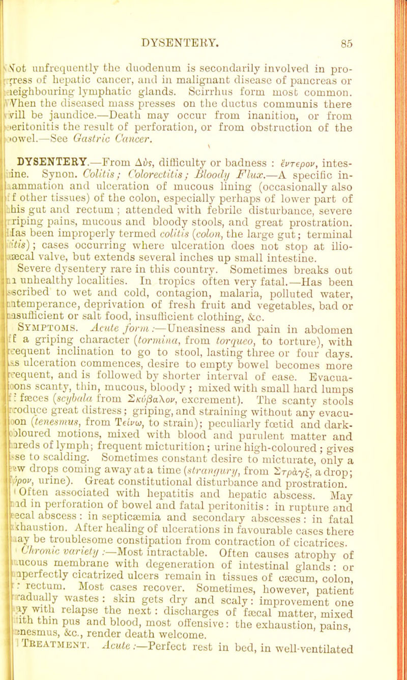 1 STot unfrequently the duodenum is secondarily involved in pro- p-ess of hepatic cancer, and in malignant disease of pancreas or leighbouring lymphatic glands. Scirrhus form most common. Vhen the diseased mass presses on the ductus communis there • Mil be jaundice.—Death may occur from inanition, or from ■eritonitis the result of perforation, or from obstruction of the tiowel.—See Gastric Cancer. IDYSENTERY.—From Ais, difficulty or badness : Zvrzpov, intes- ine. Synon. Colitis; Colorectitis; Bloody Flux.—A specific in- iammation and ulceration of mucous lining (occasionally also I if f other tissues) of the colon, especially perhaps of lower part of , i.his gut and rectum ; attended with febrile disturbance, severe i rriping pains, mucous and bloody stools, and great prostration, i lias been improperly termed colitis {colon, the large gut; terminal 'tis); cases occurring where ulceration does not stop at ilio- sascal valve, but extends several inches up small intestine. Severe dysentery rare in this country. Sometimes breaks out 0 unhealthy localities. In tropics often very fatal.—Has been j ascribed to wet and cold, contagion, malaria, polluted water, ! [intemperance, deprivation of fresh fruit and vegetables, bad or insufficient or salt food, insufficient clothing, &o. Symptoms. Acute form :—Uneasiness and pain in abdomen I (E a griping character (tormina, from torquco, to torture), with sequent inclination to go to stool, lasting three or four days. : ias ulceration commences, desire to empty bowel becomes more ■equent, and is followed by shorter interval of ease. Evacua- tions scanty, thin, mucous, bloody ; mixed with small hard lumps i t: fasces (scybala from S^tf/SaW, excrement). The scanty stools Ibroduce great distress; griping, and straining without any evacu- Iloon (tenesmus, from Teivu, to strain); peculiarly foetid and dark- Jploured motions, mixed with blood and purulent matter and jjiareds of lymph; frequent micturition; urine high-coloured ; gives jbse to scalding. Sometimes constant desire to micturate, only a jkw drops coming away at a time (strangury, from 2T/>dy£, a drop; tfppov, urine). Great constitutional disturbance and prostration, i Often associated with hepatitis and hepatic abscess. May r.id in perforation of bowel and fatal peritonitis: in rupture and < eecal abscess : in septicaemia and secondary abscesses: in fatal skhaustion. After healing of ulcerations in favourable cases there iaay be troublesome constipation from contraction of cicatrices. ■ Chronic variety .-—Most intractable. Often causes atrophy of iv.ucous membrane with degeneration of intestinal glands - or ^perfectly cicatrized ulcers remain in tissues of caecum, colon, ■r rectum. Most cases recover. Sometimes, however, patient radualy wastes: skin gets dry and scaly: improvement one g7 with relapse the next : discharges of faecal matter, mixed ■:itn thin pus and blood, most offensive: the exhaustion, pains nnesmus, Sec, render death welcome. ! Teeatment. Acute .—Perfect rest in bed, in well-ventilated