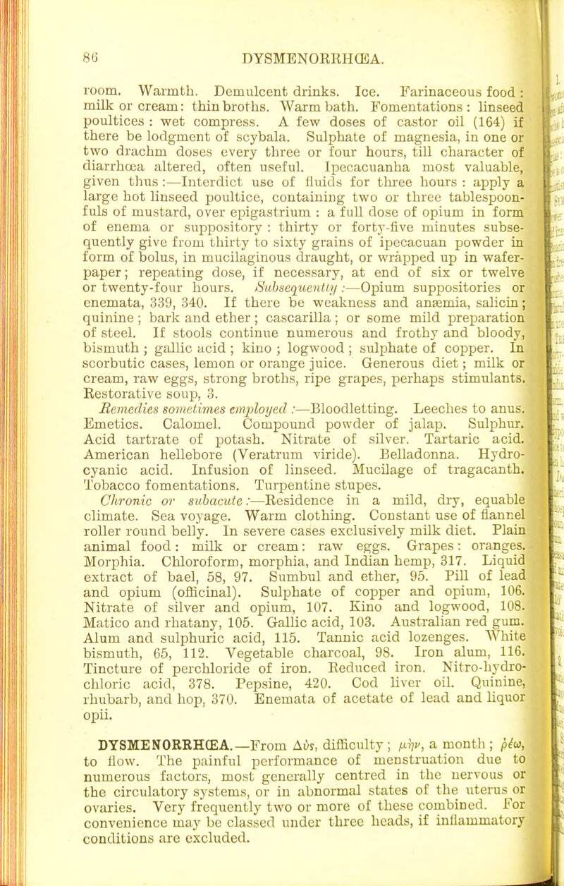 room. Warmth. Demulcent drinks. Ice. Farinaceous food: milk or cream: thin broths. Warm bath. Fomentations: linseed poultices : wet compress. A few doses of castor oil (164) if there be lodgment of scybala. Sulphate of magnesia, in one or two drachm doses every three or four hours, till character of diarrhoea altered, often useful. Ipecacuanha most valuable, given thus :—Interdict use of fluids for three hours : apply a large hot linseed poultice, containing two or three tablespoon- fuls of mustard, over epigastrium : a full dose of opium in form of enema or suppository : thirty or forty-five minutes subse- quently give from thirty to sixty grains of ipecacuan powder in form of bolus, in mucilaginous draught, or wrapped up in wafer- paper ; repeating dose, if necessary, at end of six or twelve or twenty-four hours. Subsequently :—Opium suppositories or enemata, 339, 340. If there be weakness and anaemia, salicin; quinine ; bark and ether ; cascarilla ; or some mild preparation of steel. If stools continue numerous and frothy and bloody, bismuth ; gallic acid ; kino ; logwood ; sulphate of copper. In, scorbutic cases, lemon or orange juice. Generous diet; milk or cream, raw eggs, strong broths, ripe grapes, perhaps stimulants. Restorative soup, 3. Remedies sometimes employed :—Bloodletting. Leeches to anus. Emetics. Calomel. Compound powder of jalap. Sulphur. Acid tartrate of potash. Nitrate of silver. Tartaric acid. American hellebore (Veratrum viride). Belladonna. Hydro- cyanic acid. Infusion of linseed. Mucilage of tragacanth. Tobacco fomentations. Turpentine stupes. Chronic or subacute:—Residence in a mild, dry, equable climate. Sea voyage. Warm clothing. Constant use of flannel roller round belly. In severe cases exclusively milk diet. Plain animal food: milk or cream: raw eggs. Grapes: oranges. Morphia. Chloroform, morphia, and Indian hemp, 317. Liquid extract of bael, 58, 97. Sumbul and ether, 95. Pill of lead and opium (officinal). Sulphate of copper and opium, 106. Nitrate of silver and opium, 107. Kino and logwood, 108. Matico and rhatany, 105. Gallic acid, 103. Australian red gum. Alum and sulphuric acid, 115. Tannic acid lozenges. White bismuth, 65, 112. Vegetable charcoal, 98. Iron alum, 116. Tincture of perchloride of iron. Reduced iron. Nitro-hydro- chloric acid, 378. Pepsine, 420. Cod liver oil. Quinine, rhubarb, and hop, 370. Enemata of acetate of lead and liquor opii. DYSMENORRHEA.— From Mis, difficulty ; mv, a month ; pta, to flow. The painful performance of menstruation due to numerous factors, most generally centred in the nervous or the circulatory systems, or in abnormal states of the uterus or ovaries. Very frequently two or more of these combined. For convenience may be classed under three heads, if inflammatory conditions are excluded.