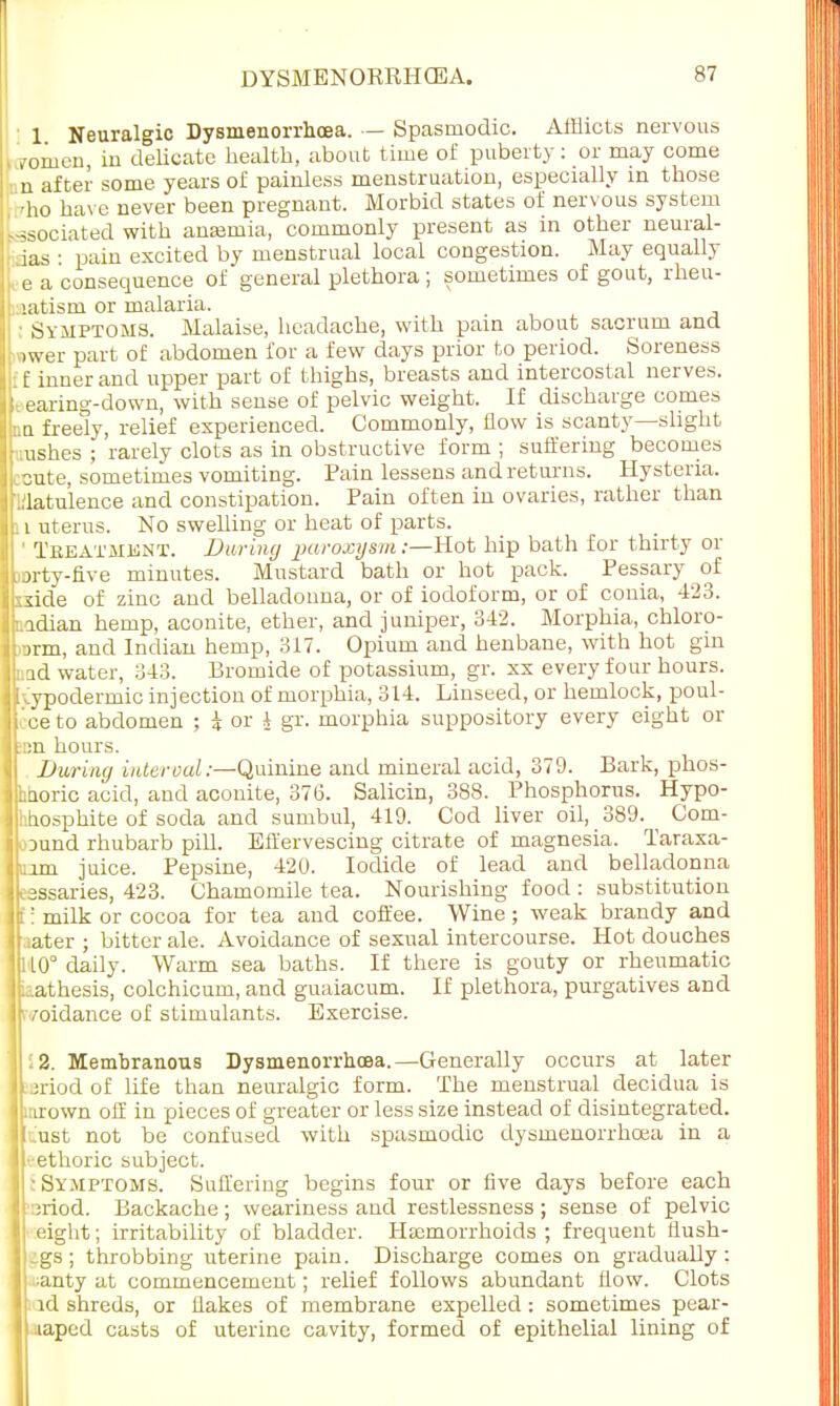 1 Neuralgic Dysmenorrhoea. — Spasmodic. Afflicts nervous roiuen, in delicate health, about time of puberty: or may come ■ n after some years of painless menstruation, especially m those •ho have never been pregnant. Morbid states of nervous system associated with anamia, commonly present as in other neural- ias : pain excited by menstrual local congestion. May equally e a consequence of general plethora ; sometimes of gout, rheu- latdsm or malaria. Symptoms. Malaise, headache, with pain about sacrum and wwer part of abdomen for a few days prior to period. Soreness [ £ inner and upper part of thighs, breasts and intercostal nerves. earing-down, with sense of pelvic weight. If discharge comes Mi freely, relief experienced. Commonly, flow is scanty—slight ushes ; rarely clots as in obstructive form ; suffering becomes cute, sometimes vomiting. Pain lessens and returns. Hysteria. ..latulence and constipation. Pain often in ovaries, rather than i uterus. No swelling or heat of parts. 1 Teeatmknt. During paroxysm;—-Hot hip bath for thirty or jrty-five minutes. Mustard bath or hot pack. Pessary of side of zinc and belladonna, or of iodoform, or of conia, 423. idian hemp, aconite, ether, and juniper, 342. Morphia, chloro- >rm, and Indian hemp, 317. Opium and henbane, with hot gin id water, 343. Bromide of potassium, gr. xx every four hours. 1 hypodermic injection of morphia, 314. Linseed, or hemlock, poul- cce to abdomen ; k or J gr. morphia suppository every eight or :-;:n hours. During inter ml:—Quinine and mineral acid, 379. Bark, phos- hdoric acid, and aconite, 376. Salicin, 38S. Phosphorus. Hypo- hhosphite of soda and sumbul, 419. Cod liver oil, 389. Com- •ound rhubarb pill. Effervescing citrate of magnesia. Taraxa- mm juice. Pepsine, 420. Iodide of lead and belladonna cassaries, 423. Chamomile tea. Nourishing food : substitution t! milk or cocoa for tea and coffee. Wine; weak brandy and aater ; bitter ale. Avoidance of sexual intercourse. Hot douches ] 110° daily. Warm sea baths. If there is gouty or rheumatic athesis, colchicum, and guaiacum. If plethora, purgatives and jkvoidance of stimulants. Exercise. 1 12. Membranous Dysmenorrhoea.—Generally occurs at later Jpriod of life than neuralgic form. The menstrual decidua is Jtarown off in pieces of greater or less size instead of disintegrated. Iftust not be confused with spasmodic dysmenorrhoea in a Jl'-ethoric subject. J t Symptoms. Suffering begins four or five days before each :;riod. Backache ; weariness and restlessness ; sense of pelvic weight; irritability of bladder. Haemorrhoids ; frequent flush- igs; throbbing uterine pain. Discharge comes on gradually: -anty at commencement; relief follows abundant flow. Clots id shreds, or flakes of membrane expelled: sometimes pear- aiaped casts of uterine cavity, formed of epithelial lining of