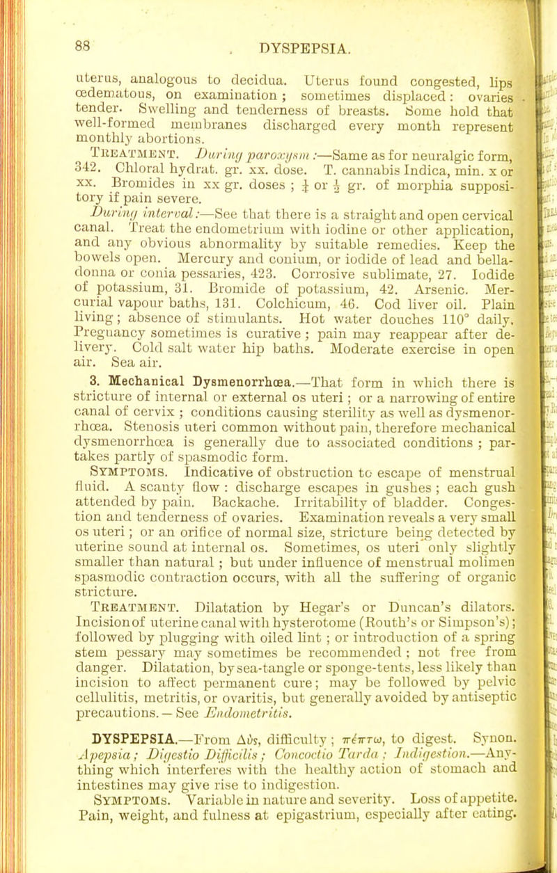 DYSPEPSIA. uterus, analogous to deciclua. Uterus found congested, lips oedematous, on examination; sometimes displaced: ovaries tender. Swelling and tenderness of breasts. Some bold that well-formed membranes discharged every month represent monthly abortions. Treatment. Daring paroxysm :—Same as for neuralgic form, 342. Chloral hydrat. gr. xx. dose. T. cannabis Indica, min. x or xx. Bromides in xx gr. doses ; J or A gr. of morphia supposi- tory if pain severe. Buriiii/ interval:—See that there is a straight and open cervical canal. Treat the endometrium with iodine or other application, and any obvious abnormality by suitable remedies. Keep the bowels open. Mercury and conium, or iodide of lead and bella- donna or conia pessaries, 423. Corrosive sublimate, 27. Iodide of potassium, 31. Bromide of potassium, 42. Arsenic. Mer- curial vapour baths, 131. Colchicum, 46. Cod liver oil. Plain living; absence of stimulants. Hot water douches 110° daily. Pregnancy sometimes is curative ; pain may reappear after de- livery. Cold salt water hip baths. Moderate exercise in open air. Sea air. 3. Mechanical Dysmenorrhea.—That form in which there is stricture of internal or external os uteri ; or a narrowing of entire canal of cervix ; conditions causing sterility as well as dysmenor- rhcea. Stenosis uteri common without pain, therefore mechanical dysmenorrhcea is generally due to associated conditions ; par- takes partly of spasmodic form. Symptoms. Indicative of obstruction to escape of menstrual fluid. A scanty flow : discharge escapes in gushes ; each gush attended by pain. Backache. Irritability of bladder. Conges- tion and tenderness of ovaries. Examination reveals a very small os uteri; or an orifice of normal size, stricture being detected by uterine sound at internal os. Sometimes, os uteri only slightly smaller than natural ; but under influence of menstrual molimen spasmodic contraction occurs, with all the suffering of organic stricture. Treatment. Dilatation by Hegar's or Duncan's dilators. Incision of uterine canal with hysterotome (Kouth's or Simpson's); followed by plugging with oiled lint ; or introduction of a spring stem pessary may sometimes be recommended : not free from clanger. Dilatation, by sea-tangle or sponge-tents, less likely than incision to affect permanent cure; may be followed by pelvic cellulitis, metritis, or ovaritis, but generally avoided by antiseptic precautions. — See Endometritis. DYSPEPSIA.—From Ai)s, difficulty ; xtirrw, to digest. Synon. Apepsia; Dii/cstio Difjicilis; Con cod io Tarda ; Indigestion.—Any- thing which interferes with the healthy action of stomach and intestines may give rise to indigestion. Symptoms. Variable in nature and severity. Loss of appetite. Pain, weight, and fulness at epigastrium, especially after eating.