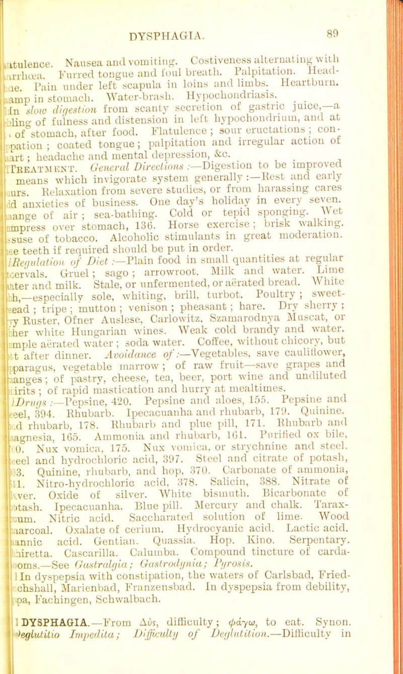 ,-itulence. Nausea and vomiting. Costiveness alternating wit h mlnea Furred tongue and foul breath. Palpitation. Head- ie Pain under left scapula in loins and limbs. Heartburn, amp in stomach. Water-brash. Hypochondriasis. En slow digestion from scanty secretion of gastric juice,—a ; ■lin°-of fulness and distension in left hypochondrnun, and at of stomach, after food. Flatulence ; sour eructations ; con- nation ; coated tongue ; palpitation and irregular action of tart; headache and mental depression, &c. [iTreatment. General Directions .—Digestion to be improved • means which invigorate system generally :—Rest and early urs Relaxation from severe studies, or from harassing cares ' ;d anxieties of business. One day's holiday in every seven. liano-e of air ; sea-bathing. Cold or tepid sponging. Wet Inmpress over stomach, 136. Horse exercise; brisk walking, -suse of tobacco. Alcoholic stimulants in great moderation. ttae teeth if required should be put in order. WlBenulutwn of Diet .—Plain food in small quantities at regular ILervals. Gruel; sago ; arrowroot. Milk and water. Lime Jkater and milk. Stale, or unfermented, or aerated bread. W hite Ifhh,—especially sole, whiting, brill, turbot. Poultry ; sweet- lleead ; tripe ; mutton ; venison ; pheasant; hare. Dry sherry ; Ifyy Kuster, Ofner Auslese, Carlowitz, Szamarodnya Muscat, or her white Hungarian wines. Weak cold brandy and water, j ::mple aerated water ; soda water. Coffee, without chicory, but |l:t after dinner. Avoidance of .-—Vegetables, save cauliflower, jliparagus, vegetable marrow ; of raw fruit—save grapes and j iange's; of pastry, cheese, tea, beer, port wine and undiluted Itiirits ; of rapid mastication and hurry at mealtimes. { iX>r«(/s .—Pepsine, 420. Pepsine and aloes, 155. Pepsine and ILeel, 394. Rhubarb. Ipecacuanha and rhubarb, 179. Quinine, lkd rhubarb, 178. Rhubarb and plue pill, 171. Rhubarb and ILagnesia, 165. Ammonia and rhubarb, 101. Purified ox bile, If' O. Nux vomica, 175. Nux vomica, or strychnine and steel. It eel and hydrochloric acid, 397. Steel and citrate of potash, ]p.;3. Quinine, rhubarb, and hop, 370. Carbonate of a.turnonia, 1611. Nitro-hydrochloric acid, 378. Salicin, 388. Nitrate of kver. Oxide of silver. White bismuth. Bicarbonate of Ltash. Ipecacuanha. Bine pill. Mercury and chalk. Tarax- acum. Nitric acid. Saccharated solution of lime. Wood jharcoal. Oxalate of cerium. Hydrocyanic acid. Lactic acid. innic acid. Gentian. Quassia. Hop. Kino. Serpentary. JfLairetta. Cascarilla. Calumba. Compound tincture of carda- llooms.—See Gastralgia; Oastrodynia; Pyrosis. 11 In dyspepsia with constipation, the waters of Carlsbad, Fried- I chshall, Marienbad, Franzensbad. In dyspepsia from debility, If pa, Fachingen, Schwalbach. 1 DYSPHAGIA.—From Atis, difficulty; (pdyu, to eat. Synon. t '>eglutilio Impedita; Difficulty of Deglutition.—Difficulty in