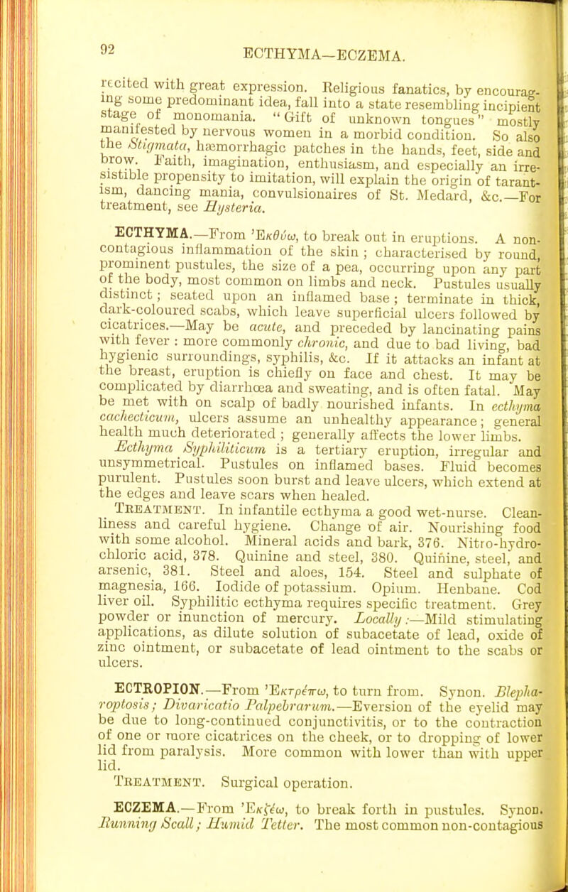 recited with great expression. Religious fanatics, by encourag- ing some predominant idea, fall into a state resembling incipient stage of monomania.  Gift of unknown tongues mostly manifested by nervous women in a morbid condition. So also trie btigmata, hemorrhagic patches in the hands, feet, side and brow 1 aith, imagination, enthusiasm, and especially an irre- sistible propensity to imitation, will explain the origin of tarant- ism, dancing mania, convulsionaires of St. Medard, &c —For treatment, see Hysteria. ECTHYMA.—From 'EkBuu, to break out in eruptions. A non- contagious inflammation of the skin ; characterised by round, prominent pustules, the size of a pea, occurring upon any part of the body, most common on limbs and neck. Pustules usually distinct; seated upon an inflamed base ; terminate in thick, dark-coloured scabs, which leave superficial ulcers followed by cicatrices—May be acute, and preceded by lancinating pains with fever : more commonly chronic, and due to bad living, bad hygienic surroundings, syphilis, &c. If it attacks an infant at the breast, eruption is chiefly on face and chest. It may be complicated by diarrhoea and sweating, and is often fatal. May be met with on scalp of badly nourished infants. In ecthyma cachecticwm, ulcers assume an unhealthy appearance; general health much deteriorated ; generally affects the lower limbs. Ecthyma Syphiliticum is a tertiary eruption, irregular and unsymmetrical. Pustules on inflamed bases. Fluid becomes purulent. Pustules soon burst and leave ulcers, which extend at the edges and leave scars when healed. _ Teeatment. In infantile ecthyma a good wet-nurse. Clean- liness and careful hygiene. Change of air. Nourishing food with some alcohol. Mineral acids and bark, 376. Nitro-hydro- chloric acid, 378. Quinine and steel, 380. Quinine, steel, and arsenic, 381. Steel and aloes, 154. Steel and sulphate of magnesia, 166. Iodide of potassium. Opium. Henbane. Cod liver oil. Syphilitic ecthyma requires specific treatment. Grey powder or inunction of mercury. Locally.-—Mild stimulating applications, as dilute solution of subacetate of lead, oxide of zinc ointment, or subacetate of lead ointment to the scabs or ulcers. ECTROPION.—From 'EktP4ito3, to turn from. Synon. Blepha- roptosis; Divaricatio Palpebrarum.—Eversion of the eyelid may be due to long-continued conjunctivitis, or to the contraction of one or more cicatrices on the cheek, or to dropping of lower lid from paralysis. More common with lower than with upper lid. Teeatment. Surgical operation. ECZEMA.—From 'Ek&w, to break forth in pustules. SynoD. Running Scall; Humid Tetter. The most common non-contagious
