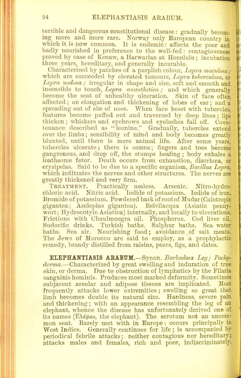 terrible and dangerous constitutional disease : gradually becom- ing more and more rare. Norway only European country in which it is now common. It is endemic: affects the poor and badly nourished in preference to the well-fed: contagiousness proved by case of Kenaw, a Harwarian at Honolulu ; incubation three years, hereditary, and generally incurable. Characterised by patches of a purplish colour, Lepra maculosa; which are succeeded by elevated tumours, Lepra tuberculosa, or Lepra nodosa; irregular in shape and size, soft and smooth and insensible to touch, Lepra ancesthetica; and which generally become the seat of unhealthy ulceration. Skin of face often, affected; an elongation and thickening of lobes of ear; and a spreading out of alee of nose. When face beset with tubercles, features become puffed out and traversed by deep lines ; lips thicken; whiskers and eyebrows and eyelashes fall off. Coun- tenance described as leonine. Gradually, tubercles extend over the limbs; sensibility of mind and body becomes greatly blunted, until there is mere animal life. After some years, tubercles ulcerate; there is ozasna; fingers and toes become gangrenous, and drop off, the stumps healing ; body exhales a loathsome fetor. Death occurs from exhaustion, diarrhoea, or erysipelas. Said to be due to a sioecific organism, Bacillus Lepra, which infiltrates the nerves and other structures. The nerves are greatly thickened and very firm. Tebatment. Practically useless. Arsenic. Nitro-hydro- chloric acid. Nitric acid. Iodide of potassium. Iodide of iron. Bromide of potassium. Powdered bark of root of Mudar (Calotropis gigantea; Asclepias gigantea). Belvilacqua (Asiatic penny- wort; Hydrocotyle Asiatica) internally, and locally to ulcerations. Frictions with Chaulmoogra oil. Phosphorus. Cod liver oil. Sudorific drinks. Turkish baths. Sulphur baths. Sea water baths. Sea air. Nourishing food; avoidance.of salt meats. The Jews of Morocco are said to employ, as a prophylactic remedy, brandy distilled from raisins, pears, figs, and dates. ELEPHANTIASIS ARABTJM.—Synon. Barbadoes Leg; Pachy- dermia.—Characterized by great swelling and induration of true skin, or derma. Due to obstruction of lymphatics by the Filaria sanguinis hominis. Produces most marked deformity. Sometimes subjacent areolar and adipose tissues are implicated. Most frequently attacks lower extremities; swelling so great that limb becomes double its natural size. Hardness, severe pain and thickening; with an appearance resembling the leg of an elephant, whence the disease has unfortunately derived one of its names (Exacts, the elephant). The scrotum not an uncom- mon seat. Barely met with in Europe: occurs principally in West Indies. Generally continues for life; is accompanied by periodical febrile attacks; neither contagious nor hereditary; attacks males and females, rich and poor, indiscriminately.