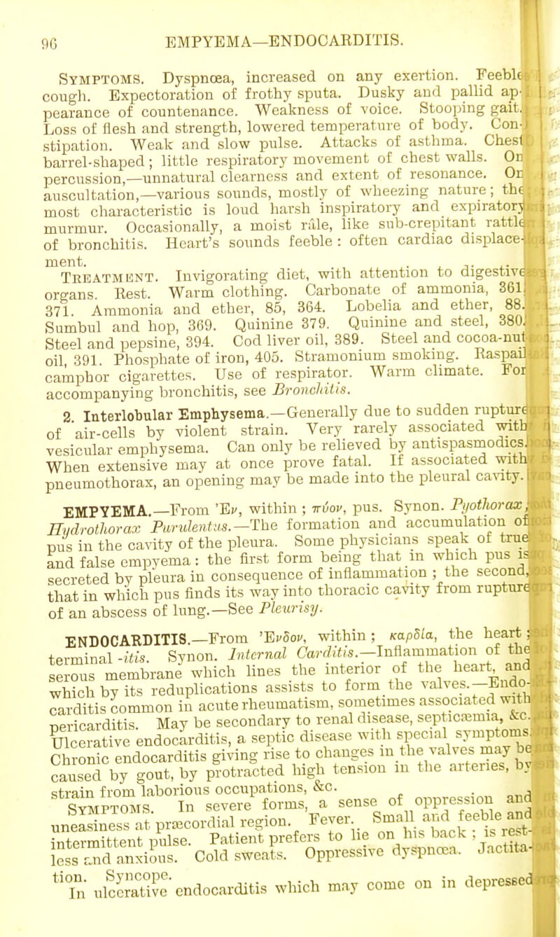 Symptoms. Dyspnoea, increased on any exertion. Feebl cough. Expectoration of frothy sputa. Dusky and pallid ap- j pearance of countenance. Weakness of voice. Stooping gait.J Loss of flesh and strength, lowered temperature of body. Con-j stipation. Weak and slow pulse. Attacks of asthma. Chestt barrel-shaped; little respiratory movement of chest walls. On percussion,—unnatural clearness and extent of resonance. On auscultation,—various sounds, mostly of wheezing nature; the most characteristic is loud harsh inspiratory and expiratory,! murmur. Occasionally, a moist rale, like sub-crepitant rattlep of bronchitis. Heart's sounds feeble : often cardiac displaced! ment. . ,. ,_J Treatment. Invigorating diet, with attention to digestive; organs Eest. Warm clothing. Carbonate of ammonia, 36L 371 Ammonia and ether, 85, 364. Lobelia and ether, 88. Sumbul and hop, 369. Quinine 379. Quinine and steel, 380, Ste»l and pepsine, 394. Cod liver oil, 389. Steel and cocoa-nut oil 391 Phosphate of iron, 405. Stramonium smoking. Raspail camphor cigarettes. Use of respirator. Warm climate. For accompanying bronchitis, see Bronchitis. 2 Interlobular Emphysema.—Generally due to sudden ruptur of 'air-cells by violent strain. Very rarely associated wit] vesicular emphysema. Can only be relieved by antispasmodics When extensive may at once prove fatal. If associated with pneumothorax, an opening may be made into the pleural cavity. EMPYEMA —From 'Ec, within ; ttiW, pus. Synon. Pi/othorax Hudrotliorax Purulent us. -The formation and accumulation o pus in the cavity of the pleura. Some physicians speak of tru and false empyema: the first form being that m which pus i secreted by pleura in consequence of inflammation ; the second that in which pus finds its way into thoracic cavity from ruptur of an abscess of lung.—See Pleurisy. ENDOCARDITIS.—From '~Ev8ov, within; Kapdia, the heart terminal -ids. Synon. Internal Oar ditis—Inflammation of th serous membrane which lines the interior of the heart. and wWeh by its reduplications assists to form the calves.-Endo- carditis common in acute rheumatism, sometimes associated with pericarditis. May be secondary to renal disease, septicemia Lc Ulcerative endocarditis, a septic disease with special symptoms Chronic endocarditis giving rise to changes in the valves may be, caused by gout, by protracted high tension m the arteries, by strain from laborious occupations, &c. . Symptoms. In severe forms, a sense of oppression and uneasiness at precordial region. Fever. Small and feeble and SSent jfulse. Patient prefers to lie on his back ; is rest- less uid anxious. Cold sweats. Oppressive dyspnoea. Jactrta- tiTn ulcerattve endocarditis which may come on in depresse