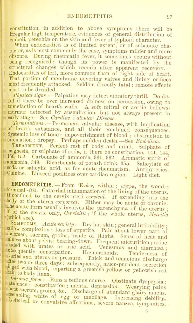 constitution, in addition to above symptoms there will be irregular high temperature, evidences of general distribution of emboli, petechia? on the skin and fever of typhoid character. When endocarditis is of limited extent, or of subacute cha- racter, as is most commonly the case, symptoms milder and more obscure. During rheumatic fever, it sometimes occurs without I being recognised; though its power is manifested by the • structural changes which remain after apparent recovery.— i Endocarditis of left, more common than of right side of heart. That portion of membrane covering valves and lining orifices i most frequently attacked. Seldom directly fatal: remote effects most to be dreaded. Physical signs :—Palpation may detect vibratory thrill. Doubt- ful if there be ever increased dulness on percussion, owing to tumefaction of heart's walls. A soft mitral or aortic bellows- I murmur detected by auscultation, but not always present in early stage—See Cardiac Valvular Disease. Terminations :—Permanent valvular disease, with implication of heart's substance, and all their combined consequences. - Systemic loss of tone ; impoverishment of blood ; obstruction to circulation ; dropsy. Perhaps sudden death.—See Embolism. Treatment. Perfect rest of body and mind. Sulphate of magnesia, or sulphate of soda, if there be constipation, 141, 144, 150, 152. Carbonate of ammonia, 361, 362. Aromatic spirit of i ammonia, 349. Bicarbonate of potash drink, 355. Salicylate of soda or salicylic acid, as for acute rheumatism. Antipyretics. ;iQuinine. Linseed poultices over cardiac region. Light diet. ENDOMETRITIS. — From ExSof, within ; rfrpa, the womb • •terminal -itis. Catarrhal inflammation of the lining of the uterus' If confined to the cervix uteri cervical. If extending into the body of the uterus corporeal. Either may be acute or chronic, tne acute form usually involves the parenchyma of the uterus • a of the cervix only, Cervicitis; if the whole uterus, Metritis which see). • Symptoms. Acute variety .-—Dry hot skin; general irritability; .allow complexion ; loss of appetite. Pain about lower part of 'Women sacrum, groins, inside of thighs. Sense of heat and uiness about pelvis: bearing-down. Frequent micturition ; urine oacled with urates or uric acid. Tenesmus and diarrhoea • uosequently constipation. Hemorrhoids. Tenderness of rones and uterus on pressure. Thick and tenacious discharge inLr7°.0ur^re^ days: sbsequently, muco-purulent secretion 'nh, f T , ?0d' lmPartinS a greenish-yellow or yellowish-red -ain to body linen. Clonic form .-—Runs a tedious course. Obstinate dyspepsia: a uience ; constipation ; mental depression. Wearying pains °SemhiaCrUm\^°inSJ &C- Discbarge of abundant glairy mucus, W Whlt° °f, -6gg 0r mcilage. Increasing debility. I 'jsterical or convulsive affections, severe nausea, tympanites