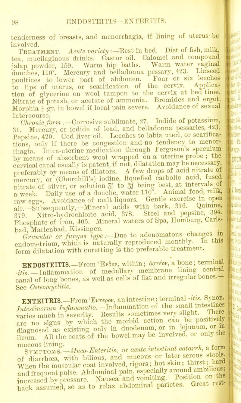 ENDOSTEITIS -ENTBEITIS. tenderness of breasts, and menorrhagia, if lining of uterus be involved. Treatment. Acute variety .-—Rest in bed. Diet of fish, milk, tea, mucilaginous drinks. Castor oil. Calomel and compound jalap powder, 159. Warm hip baths. Warm water vaginal douches, 110°. Mercury and belladonna pessary, 423. Linseed poultices to lower part of abdomen. Four or six leeches to lips of uterus, or scarification of the cervix. Applica- tion of glycerine on wool tampon to the cervix at bed time. Nitrate of potash, or acetate of ammonia. Bromides and ergot. Morphia Jf gr. in bowel if local pain severe. Avoidance of sexual intercourse. Chronic form .-—Corrosive sublimate, 27. Iodide of potassium, 31. Mercury, or iodide of lead, and belladonna pessaries, 423. Pepsine, 420. Cod liver oil. Leeches to labia uteri, or scarifica- tions, only if there be congestion and no tendency to menor- rhagia. fntra-uterine medication through Ferguson's speculum by means of absorbent wool wrapped on a uterine probe ; the cervical canal usually is patent, if not, dilatation may be necessary, preferably by means of dilators. A few drops of acid nitrate of mercury,'or'(Churchill's) iodine, liquefied carbolic acid, fused nitrate'of silver, or solution 3j to gj being best, at intervals of a week Daily use of a douche, water 110°. Animal food, milk, raw eggs, Avoidance of malt liquors. Gentle exercise m open air—Subsequently,—Mineral acids with bark, 376. Quinine, 379 Nitro-hydrochloric acid, 378. Steel and pepsine, 394. Phosphate of iron, 405. Mineral waters of Spa, Homburg, Carls- bad, Marienbad, Kissingen. Granular or func/us type .—Due to adenomatous changes in endometrium, which is naturally reproduced monthly. In this form dilatation with curetting is the preferable treatment. ENDOSTEITIS.—From '~Evhov, within ; offriov, a bone; terminal -Ms — Inflammation of medullary membrane lining central canal of long bones, as well as cells of flat and irregular bones.— See Osteomyelitis. ENTEITKIS —From 'Evrepov, an intestine; terminal -itis. Synon. Intestinorum Ivflammatio.— Inflammation of the small intestines varies much in severity. Results sometimes very slight, there are no signs by which the morbid action can be positively diagnosed as existing only in duodenum, or in jejunum or in ileum. All the coats of the bowel may be involved, or only the mucous lining. , , , Symptoms.—Mum-Enteritis, or acute intestinal catarrh, a lorm of diarrhoea, with bilious, and mucous or later serous stools. When the muscular coat involved, rigors; hot skin; thirst: naro and frequent pulse. Abdominal pain especially around «mbihou8, increased by pressure. Nausea and vomiting. Position on the