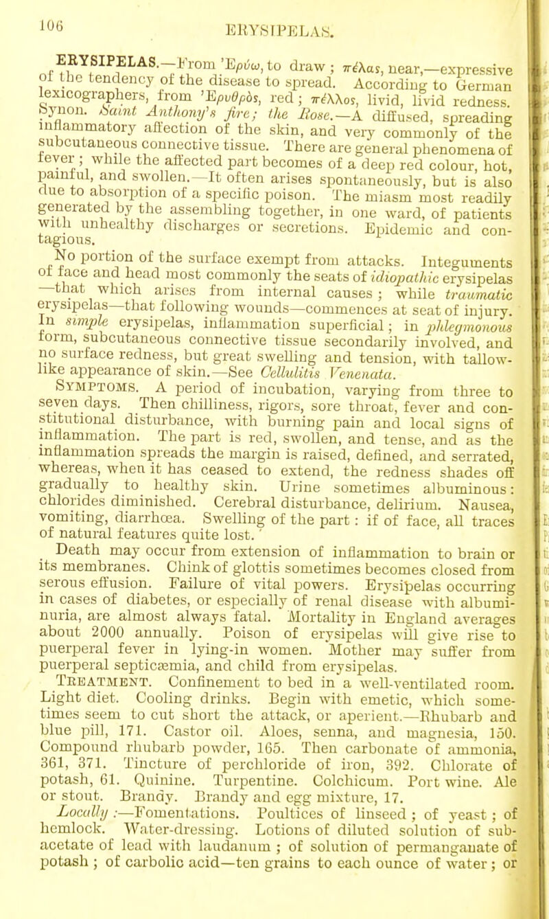EBYSIPELAS. ERYSIPELAS.-* rom hP6u,to draw; near,—expressive oi the tendency of the disease to spread. According to German lexicographers, from 'EpvOpbs, red ; ntXKo,, livid, livid redness, bynon. W Anthony's fire; the Hose.-A diffused, spreading inflammatory affection of the skin, and very commonly of thl subcutaneous connective tissue. There are general phenomena of fever ; while the affected part becomes of a deep red colour, hot, painful, and swollen.—It often arises spontaneously, but is also flue to absorption of a specific poison. The miasm most readily generated by the assembling together, in one ward, of patients with unhealthy discharges or secretions. Epidemic and con- tagious. No portion of the surface exempt from attacks. Integuments of face and head most commonly the seats of idiopathic erysipelas —that which arises from internal causes ; while traumatic erysipelas—that following wounds—commences at seat of injury. In simple erysipelas, inflammation superficial; in phlegmonous form, subcutaneous connective tissue secondarily involved, and no surface redness, but great swelling and tension, with ta'llow- like appearance of skin.—See Cellulitis Venenata. Symptoms. A period of incubation, varying from three to seven days. Then chilliness, rigors, sore throat, fever and con- stitutional disturbance, with burning pain and local signs of inflammation. The part is red, swollen, and tense, and as the inflammation spreads the margin is raised, defined, and serrated, whereas, when it has ceased to extend, the redness shades off gradually to healthy skin. Urine sometimes albuminous: chlorides diminished. Cerebral disturbance, delirium. Nausea, vomiting, diarrhoea. Swelling of the part: if of face, all traces of natural features quite lost.' Death may occur from extension of inflammation to brain or its membranes. Chink of glottis sometimes becomes closed from serous effusion. Failure of vital powers. Erysipelas occurring in cases of diabetes, or especially of renal disease with albumi- nuria, are almost always fatal. Mortality in England averages about 2000 annually. Poison of erysipelas will give rise to puerperal fever in lying-in women. Mother may suffer from puerperal septicaemia, and child from erysipelas. Treatment. Confinement to bed in a well-ventilated room. Light diet. Cooling drinks. Begin with emetic, which some- times seem to cut short the attack, or aperient.—Rhubarb and blue pill, 171. Castor oil. Aloes, senna, and magnesia, 150. Compound rhubarb powder, 165. Then carbonate of ammonia, 361, 371. Tincture of perchloride of iron, 392. Chlorate of potash, 61. Quinine. Turpentine. Colchicum. Port wine. Ale or stout. Brandy. Brandy and egg mixture, 17. Locally :—Fomentations. Poultices of linseed ; of yeast ; of hemlock. Water-dressing. Lotions of diluted solution of sub- acetate of lead with laudanum ; of solution of permanganate of potash ; of carbolic acid—ten grains to each ounce of water ; or