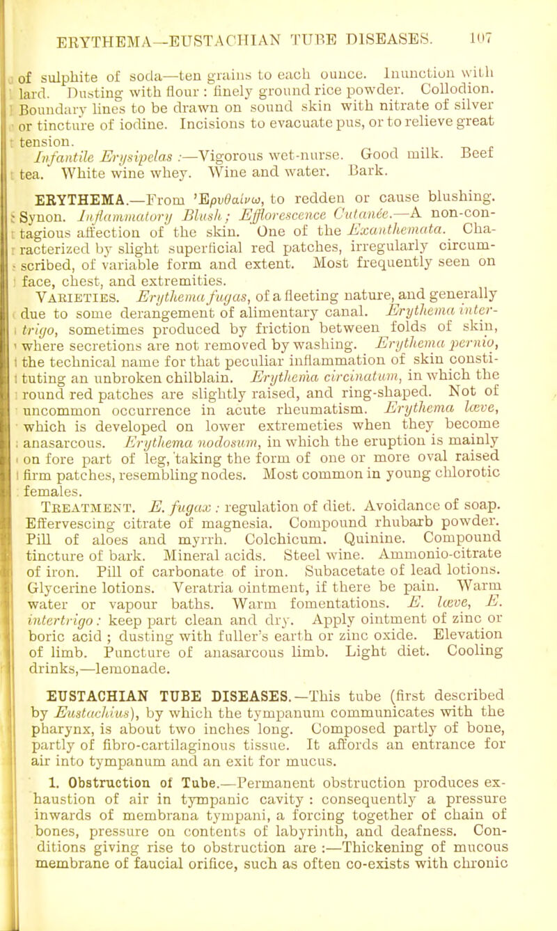 of sulphite of soda—ten grains to each ounce. Inunction w itli lard. Dusting with flour : finely ground rice powder. Collodion. Boundary lines to be drawn on sound skin with nitrate of silver or tincture of iodine. Incisions to evacuate pus, or to relieve great tension. , Infantile Erysipelas .-—Vigorous wet-nurse. Good milk. Beef tea. White wine whey. Wine and water. Bark. ERYTHEMA.—From 'Epvdaww, to redden or cause blushing. Synon. Inflammatory Blush; Efflorescence CutaiUc—A non-con- tagious affection of the skin. One of the Exanthemata._ Cha- racterized by slight superficial red patches, irregularly circum- scribed, of variable form and extent. Most frequently seen on face, chest, and extremities. Vakieties. Erythema fiujas, of a fleeting nature, and generally due to some derangement of alimentary canal. Erythema inter- \ trigo, sometimes produced by friction between folds of skip, I where secretions are not removed by washing. Erythema pernio, I the technical name for that peculiar inflammation of skin ponsti- i tuting an unbroken chilblain. Erythema circinatum, in which the i round red patches are slightly raised, and ring-shaped. Not of • uncommon occurrence in acute rheumatism. Erythema laive, which is developed on lower extremeties when they become j anasarcous. Erythema nodosum, in which the eruption is mainly • on fore part of leg, 'taking the form of one or more oval raised I firm patches, resembling nodes. Most common in young chlorotic females. Tbeatment. E.fugax : regulation of diet. Avoidance of soap. Effervescing citrate of magnesia. Compound rhubarb powder. Pill of aloes and myrrh. Colchicum. Quinine. Compound tincture of bark. Mineral acids. Steel wine. Ammonio-citrate of iron. Pill of carbonate of iron. Subacetate of lead lotions. Glycerine lotions. Veratria ointment, if there be pain. Warm water or vapour baths. Warm fomentations. E. heve, E. intertrigo: keep part clean and dry. Apply ointment of zinc or boric acid ; dusting with fuller's earth or zinc oxide. Elevation of limb. Puncture of anasarcous limb. Light diet. Cooling drinks,—lemonade. EUSTACHIAN TUBE DISEASES. —This tube (first described by Eustachius), by which the tympanum communicates with the pharynx, is about two inches long. Composed partly of bone, partly of fibro-cartilaginous tissue. It affords an entrance for air into tympanum and an exit for mucus. 1. Obstruction of Tube.—Permanent obstruction produces ex- haustion of air in tympanic cavity : consequently a pressure inwards of membrana tympani, a forcing together of chain of bones, pressure on contents of labyrinth, and deafness. Con- ditions giving rise to obstruction are :—Thickening of mucous membrane of faucial orifice, such as often co-exists with chronic