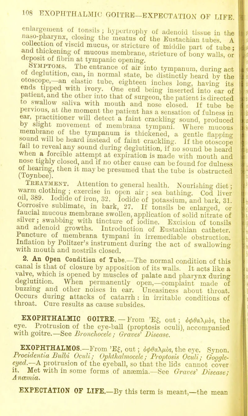 enlargement of tonsils; hypertrophy of adenoid tissue in the naso-pharynx, closing the meatus of the Eustachian tubes A collection of viscid mucus, or stricture of middle part of tube • and thickening of mucous membrane, stricture of bony walls, or deposit ot fibrin at tympanic opening. Symptoms. The entrance of air into tympanum, during act of deglutition, can, in normal state, be distinctly heard by the otoscope,—an elastic tube, eighteen inches long, having its ends tipped with ivory. One end being inserted into ear of patient and the other into that of surgeon, the patient is directed to swallow saliva with mouth and nose closed. If tube be pervious, at the moment the patient has a sensation of fulness in ear, practitioner will detect a faint crackling sound, produced by slight movement of membrana tympani. Where mucous membrane of the tympanum is thickened, a gentle flapping sound will be heard instead of faint crackling. If the otoscope fail to reveal any sound during deglutition, if no sound be heard when a forcible attempt at expiration is made with mouth and nose tighly closed, and if no other cause can be found for dulness of hearing, then it may be presumed that the tube is obstructed (Toynbee). Treatment. Attention to general health. Nourishing diet; warm clothing ; exercise in open air; sea bathing. Cod liver oil, 389. Iodide of iron, 32. Iodide of potassium, and bark, 31. Corrosive sublimate, in bark, 27. If tonsils be enlarged, or iaucial mucous membrane swollen, application of solid nitrate of siiver; swabbing with tincture of iodine. Excision of tonsils and adenoid growths. Introduction of Eustachian catheter. Puncture of membrana tympani in irremediable obstruction. Inflation by Politzer's instrument during the act of swallowing with mouth and nostrils closed. 2. An Open Condition of Tube.—The normal condition of this canal is that of closure by apposition of its walls. It acts like a valve, which is opened by muscles of palate and pharynx during deglutition. When permanently open,—complaint* made of buzzing and other noises in ear. Uneasiness about throat. Occurs during attacks of catarrh : in irritable conditions of throat. Cure results as cause subsides. EXOPHTHALMIC GOITRE. — From 'E{, out; 6<p6o.\^s, the eye. Protrusion of the eye-ball (proptosis oculi), accompanied with goitre.— See Bronchocele; Graves' Disease. EXOPHTHALMOS.—From 'Ef, out; 6<t>0a\tibs, the eye. Svnon. Procidentia Bulbi Oculi; Ophthalmoceh; Proptosis Oculi; Goggle- eyed.—A protrusion of the eyeball, so that the lids cannot cover it. Met with in some forms of ansamia— See Graves' Disease; A ncemia. EXPECTATION OF LIFE.—By this term is meant,—the mean