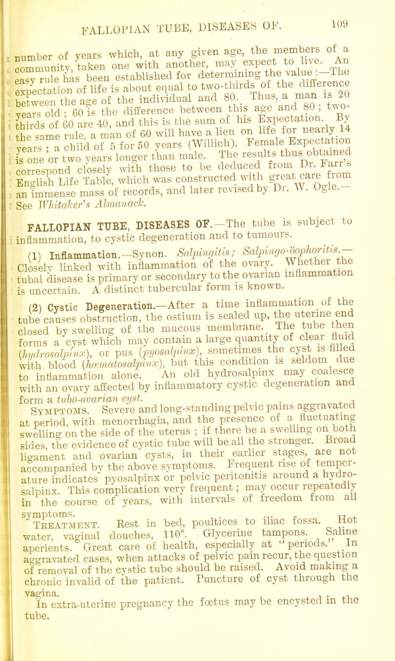 number of years which, at any given age, the members of a community, taken one with another, may expect to live. An coffl™ L been established for determining the value :—The fetation ofto two-thirds of the difference Xeen the age of the individual and 80 Thus, a man iS 20 ■ year, old - 60 is the difference between this age and 80 , t*o- ■ thirds of 60 are 40, and this is the sum of his Expectation By p m rule a man of 60 will have a lien on life for nearly 14 lars a child 0^5 for 50 years (Willich). Female Expectation I one or two years longer than male. The -suits thus obtained correspond closely with those to be deduced from Di. larr s OS Uie We, which was constructed with great care from an Immense mass of records, and later revised by Di. W. Ogle.- ! See Wliitaker's Almanack FALLOPIAN TUBE, DISEASES OF.—The tube is subject to i inflammation, to cystic degeneration and to tumours. (1) Inflammation.-Synon. Salpingitis; Salpingo-oophoritis- Closelv linked with inflammation of the ovary. Whether the ■ tubal disease is primary or secondary to the ovarian inflammation is uncertain. A distinct tubercular form is known. (21 Cvstic Degeneration.—After a time inflammation _ of the tube causes obstruction, the ostium is sealed up, the uterine end closed by swelling of the mucous membrane The tube then forms a cyst which may contain a large quantity of cleat fluid (Jiydrosalpinx), or pus {pyosalpinx), sometimes the cyst is filled with blood (hematosalpinx), but this condition is seldom due to inflammation alone. An old hydrosalpinx may coalesce with an ovary affected by inflammatory cystic degeneration and form a tubo-ovarian cyst. , . . . ^ Symptoms. Severe and long-standing pelvic pains aggravated at period, with menorrhagia, and the presence of a fluctuating swelling on the side of the uterus ; if there be a swelling on both sides the evidence of cystic tube will be all the stronger. Broad ligament and ovarian cysts, in their earlier stages, are not accompanied by the above symptoms. Frequent rise of temper- ature indicates pyosalpinx or pelvic peritonitis around a hydro- salpinx This complication very frequent; may occur repeatedly in the course of years, with intervals of freedom from all symptoms. TJ Teeatment. Rest in bed, poultices to iliac fossa. Mot water, vaginal douches, 110°. Glycerine tampons. Saline aperients. Great care of health, especially at periods. In aggravated cases, when attacks of pelvic pain recur, the question of removal of the cystic tube should be raised. Avoid making a chronic invalid of the patient. Puncture of cyst through the vagina. . . . In extra-uterine pregnancy the foetus may be encysted in the tube.