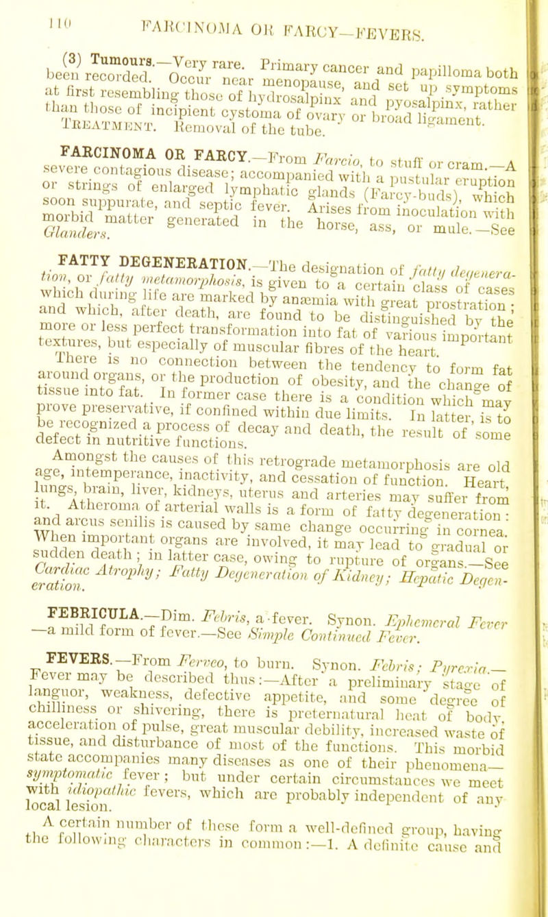 J-BEATMENT. Removal of the tube. FARCINOMA OR FARCY.—From Farcio to stuff or cram A which during lite are marked by anemia wx?th eat ps? ation- and which, after death, are found to be dlsSished by the more or less perfect transformation into fat of variou important textures, but especially of muscular fibres of the heart imp°ltant Ihere is no connection between the tendency to form fat around organs, or the production of obesity, and the change of tissue into fat. In former case there is a condition which may prove preservative, if confined within due limits. I S er u7o be recognized a process of decay and death, the result of'some defect in nutritive functions. e Amongst the causes of this retrograde metamorphosis are old age intemperance inactivity, and cessation of function. Heart lungs brain, liver, kidneys, uterus and arteries may suffer from it Atheroma of arterial walls is a form of fatty c eneneration and arcus senilis is caused by same change occurring in cornea' When important organs are involved, it may lead to gradual or sudden death; ,n latter case, owing to rupture of organs-See erattu 1J'' J De9enerMion of Sidney; HepatieDe^t FEBRICUIA.—Dim. Febris, a'-fever. Synon. Ephemeral Fever -a mild form of fever.-See Simple Continued Fever. FEVERS.-From Ferveo, to burn. Synon. Febris; Pure via - Fever may be described thus :-Aftcr a preliminary Stage of languor, weakness, defective appetite, and some degree of chilliness or shivering, there is preternatural heat of bo.lv accelcration of pulse, great muscular debility, increased waste of tissue, and disturbance of most of the functions. This morbid state accompanies many diseases as one of their pheuomem— symptomatic fever ; but under certain circumstances we meet local lesTon feVei'S' WMCb ai'° probabl-y ^dependent of any A certain number of these form a well-defined group, havine the following characters in common:—1. A definite cause and