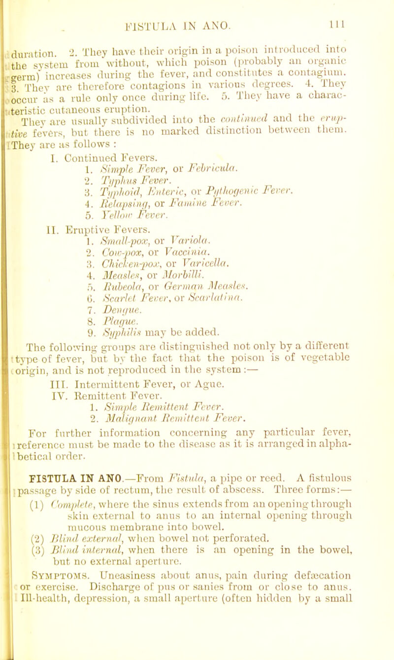 duration. 2. They have their origin in a poison introduced into the system from without, which poison (probably an organic germ) increases during the fever, and constitutes a contagium. I They are therefore contagions in various degrees. 4. They occur as a rule only once during life. 5. They have a charac- teristic cutaneous eruption. They are usually subdivided into the continued and the erup- tive fevers, but there is no marked distinction between them. They are as follows : I. Continued Fevers. 1. Simple Fever, or Febricula. 2. Typhus Fever. 3. Typhoid, Enteric, or Pythogenic Fever. 4. Relapsing, or Famine Fever. 5. Yellow Fever. II. Eruptive Fevers. 1. Small-pox, or Variola. 2. Cow-pox, or Vaccinia. 3. Chicken-pox, or Varicella. 4. Measles, or Morbilli. 5. Rubeola, or German Measles. 0. Scarlet Fever, or Scarlatina. 7. Dengue. 8. Plague. 9. Syphilis may be added. The following groups are distinguished not only by a different •type of fever, but by the fact that the poison is of vegetable origin, and is not reproduced in the system :— III. Intermittent Fever, or Ague. IV. Remittent Fever. 1. Simple Remittent /•' err. 2. Malignant Remittent Fever. For further information concerning any particular fever, '.reference must be made to the disease as it is arranged in alpha- betical order. FISTULA IN ANO.—From Fistula, a pipe or reed. A fistulous passage by side of rectum, the result of abscess. Three forms: — (1) Complete, where the sinus extends from an opening through skin external to anus to an internal opening through mucous membrane into bowel. (2) Blind external, when bowel not perforated. (3) Blind internal, when there is an opening in the bowel, but no external aperture. Symptom*. Uneasiness about anus, pain during defalcation or exercise. Discharge of pus or sanies from or close to anus. . Ill-health, depression, a small aperture (often hidden by a small