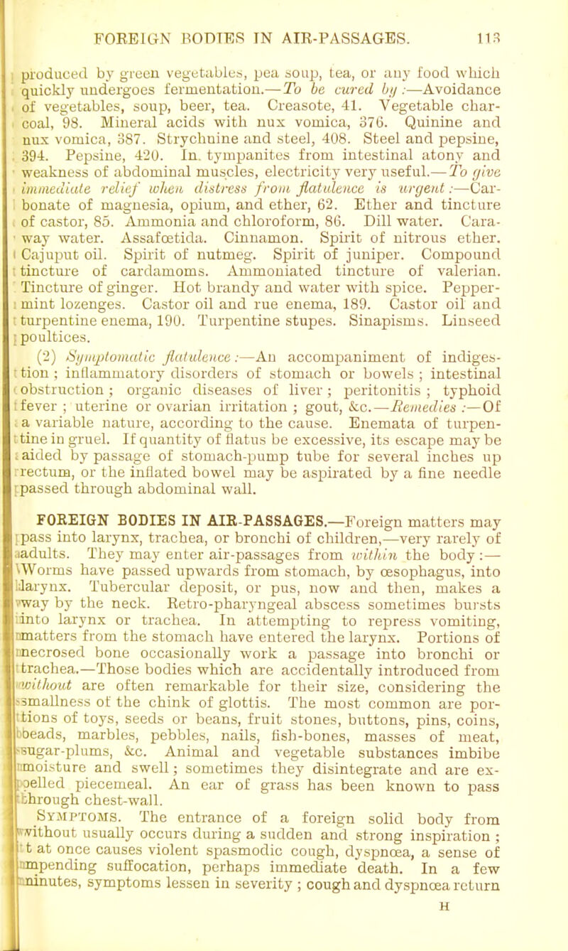 produced by green vegetables, pea soup, tea, or any food which quickly undergoes fermentation.— To be cured by:—Avoidance of vegetables, soup, beer, tea. Creasote, 41. Vegetable char- coal, 98. Mineral acids with nux vomica, 376. Quinine and nux vomica, 387. Strychnine and steel, 408. Steel and pepsine, 394. Pepsine, 420. In. tympanites from intestinal atony and ■ weakness of abdominal muscles, electricity very useful.—To give immediate relief when distress from flatulence is argent:—Car- bonate of magnesia, opium, and ether, 62. Ether and tincture of castor, 85. Ammonia and chloroform, 86. Dill water. Cara- ■ way water. Assafoetida. Cinnamon. Spirit of nitrous ether, i Cajuput oil. Spirit of nutmeg. Spirit of juniper. Compound : tincture of cardamoms. Ammoniated tincture of valerian. Tincture of ginger. Hot brandy and water with spice. Pepper- : mint lozenges. Castor oil and rue enema, 189. Castor oil and I turpentine enema, 190. Turpentine stupes. Sinapisms. Linseed ] poultices. (2) Symptomatic flatulence:—An accompaniment of indiges- tion ; inflammatory disorders of stomach or bowels ; intestinal (obstruction; organic diseases of liver; peritonitis; typhoid : fever ; uterine or ovarian irritation ; gout, &c.—Remedies :— Of a variable nature, according to the cause. Enemata of turpen- ; tine in gruel. If quantity of flatus be excessive, its escape may be raided by passage of stomach-pump tube for several inches up rrectum, or the inflated bowel may be aspirated by a fine needle [passed through abdominal wall. FOREIGN BODIES IN AIR-PASSAGES.—Foreign matters may ipass into larynx, trachea, or bronchi of children,—very rarely of ;iadults. They may enter air-passages from within the body:— Worms have passed upwards from stomach, by oesophagus, into Uarynx. Tubercular deposit, or pus, now and then, makes a ••'way by the neck. Retro-pharyngeal abscess sometimes bursts iinto larynx or trachea. In attempting to repress vomiting, nmatters from the stomach have entered the larynx. Portions of nnecrosed bone occasionally work a passage into bronchi or trachea.—Those bodies which are accidentally introduced from without are often remarkable for their size, considering the >3mallness of the chink of glottis. The most common are por- tions of toys, seeds or beans, fruit stones, buttons, pins, coins, bbeads, marbles, pebbles, nails, fish-bones, masses of meat, ^utrar-plums, &c. Animal and vegetable substances imbibe nmoisture and swell; sometimes they disintegrate and are ex- elled piecemeal. An ear of grass has been known to pass hrough chest-wall. Symptoms. The entrance of a foreign solid body from without usually occurs during a sudden and strong inspiration ; • t at once causes violent spasmodic cough, dyspnoea, a sense of impending suffocation, perhaps immediate death. In a few srrinutes, symptoms lessen in severity ; cough and dyspnoea return H