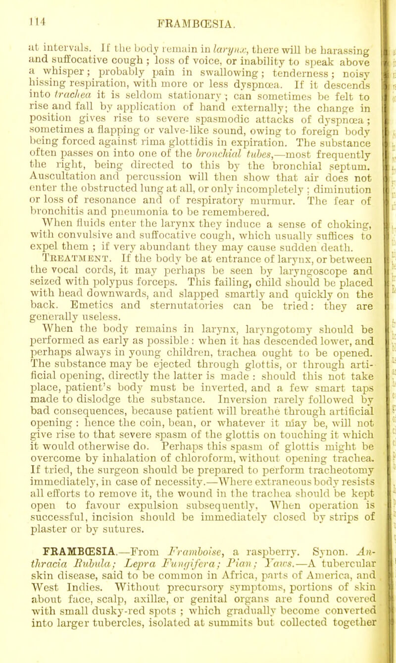 FRAMBCESIA. at intervals. It' the body remain in larynx, there will be harassing and suffocative cough ; loss of voice, or inability to speak above a whisper; probably pain in swallowing; tenderness; noisy hissing respiration, with more or less dyspnoea. If it descends into trachea it is seldom stationary ; can sometimes be felt to rise and fall by application of hand externally; the change in position gives rise to severe spasmodic attacks of dyspnoea ; sometimes a flapping or valve-like sound, owing to foreign body being forced against rima glottidis in expiration. The substance often passes on into one of the bronchial tubes,—most frequently the right, being directed to this by the bronchial septum. Auscultation and percussion will then show that air does not enter the obstructed lung at all, or only incompletely ; diminution or loss of resonance and of respiratory murmur. The fear of bronchitis and pneumonia to be remembered. When fluids enter the larynx they induce a sense of choking, with convulsive and suffocative cough, which usually suffices to expel them ; if very abundant they may cause sudden death. Treatment. If the body be at entrance of larynx, or between the vocal cords, it may perhaps be seen by laryngoscope and seized with polypus forceps. This failing, child should be placed with head downwards, and slapped smartly and quickly on the back. Emetics and sternutatories can be tried: they are generally useless. When the body remains in larynx, larvngotomy should be performed as early as possible : when it has descended lower, and perhaps always in young children, trachea ought to be opened. The substance may be ejected through glottis, or through arti- ficial opening, directly the latter is made : should this not take place, patient's body must be inverted, and a few smart taps made to dislodge the substance. Inversion rarely followed by bad consequences, because patient will breathe through artificial opening : hence the coin, bean, or whatever it may be, will not give rise to that severe spasm of the glottis on touching it which it would otherwise do. Perhaps this spasm of glottis might be overcome by inhalation of chloroform, without opening trachea, If tried, the surgeon should be prepared to perform tracheotomy immediately, in case of necessity.—Where extraneous body resists all efforts to remove it, the wound in the trachea should be kept open to favour expulsion subsequently. When operation is successful, incision should be immediately closed by strips of plaster or by sutures. FRAMBCESIA.—From Framboise, a raspberry. Synon. An- thracia Bubula; Lepra Fungifera; Pian; Yaws.—A tubercular skin disease, said to be common in Africa, parts of America, and West Indies. Without precursory symptoms, portions of skin about face, scalp, axillae, or genital organs are found covered with small dusky-red spots ; which gradually become converted into larger tubercles, isolated at summits but collected together