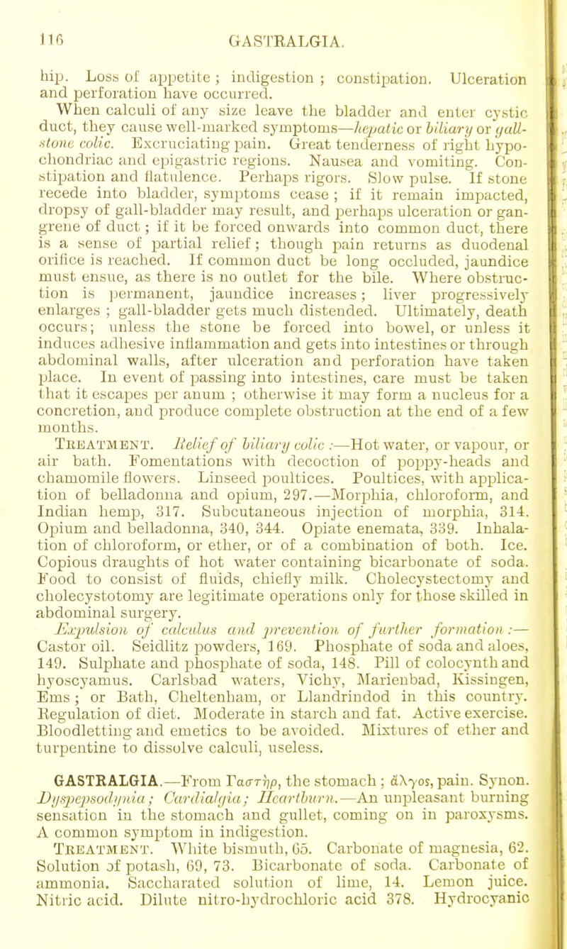 hip. Loss of appetite ; indigestion ; constipation. Ulceration and perforation have occurred. When calculi of any size leave the bladder and enter cystic duct, they cause well-marked symptoms—hepatic or biliary or gall- stone colic. Excruciating pain. Great tenderness of right hypo- chondriac and epigast ric regions. Nausea and vomiting. Con- stipation and flatulence. Perhaps rigors. Slow pulse. If stone recede into bladder, symptoms cease ; if it remain impacted, dropsy of gall-bladder may result, and perhaps ulceration or gan- grene of duct; if it be forced onwards into common duct, there is a sense of partial relief ; though pain returns as duodenal orifice is reached. If common duct be long occluded, jaundice must ensue, as there is no outlet for the bile. Where obstruc- tion is permanent, jaundice increases; liver progressively enlarges ; gall-bladder gets much distended. Ultimately, death occurs; unless the stone be forced into bowel, or unless it induces adhesive inflammation and gets into intestines or through abdominal walls, after ulceration and perforation have taken place. In event of passing into intestines, care must be taken that it escapes per anum ; otherwise it may form a nucleus for a concretion, and produce complete obstruction at the end of a few months. Treatment. Belief of biliary colic :—Hot water, or vapour, or air bath. Fomentations with decoction of poppy-heads and chamomile flowers. Linseed poultices. Poultices, with applica- tion of belladonna and opiurn, 297.—Morphia, chloroform, and Indian hemp, 317. Subcutaneous injection of morphia, 314. Opium and belladonna, 340, 344. Opiate enemata, 339. Inhala- tion of chloroform, or ether, or of a combination of both. Ice. Copious draughts of hot water containing bicarbonate of soda. Food to consist of fluids, chiefly milk. Cholecystectomy and cholecystotomy are legitimate operations only for those skilled in abdominal surgery. Expulsion of calculus and prevention of further formation :— Castor oil. Seidlitz powders, 169. Phosphate of soda and aloes, 149. Sulphate and phosphate of soda, 148. Pill of colocynth and hyoscyamus. Carlsbad waters, Vichy, Marienbad, Kissingen, Ems; or Bath, Cheltenham, or Llandrindod in this country. Regulation of diet. Moderate in starch and fat. Active exercise. Bloodletting and emetics to be avoided. Mixtures of ether and turpentine to dissolve calculi, useless. GASTRALGIA.—From Taarijp, the stomach ; &\yos, pain. Synon. Dyspepsodynia; Oardialgia; Heartburn.—An unpleasant burning sensation in the stomach and gullet, coming on in paroxysms. A common symptom in indigestion. Treatment. White bismuth, Go. Carbonate of magnesia, 62. Solution of potash, 69, 73. Bicarbonate of soda. Carbonate of ammonia. Saccharated solution of lime, 14. Lemon juice. Nitric acid. Dilute nitro-hydrochloric acid 378. Hydrocyanic