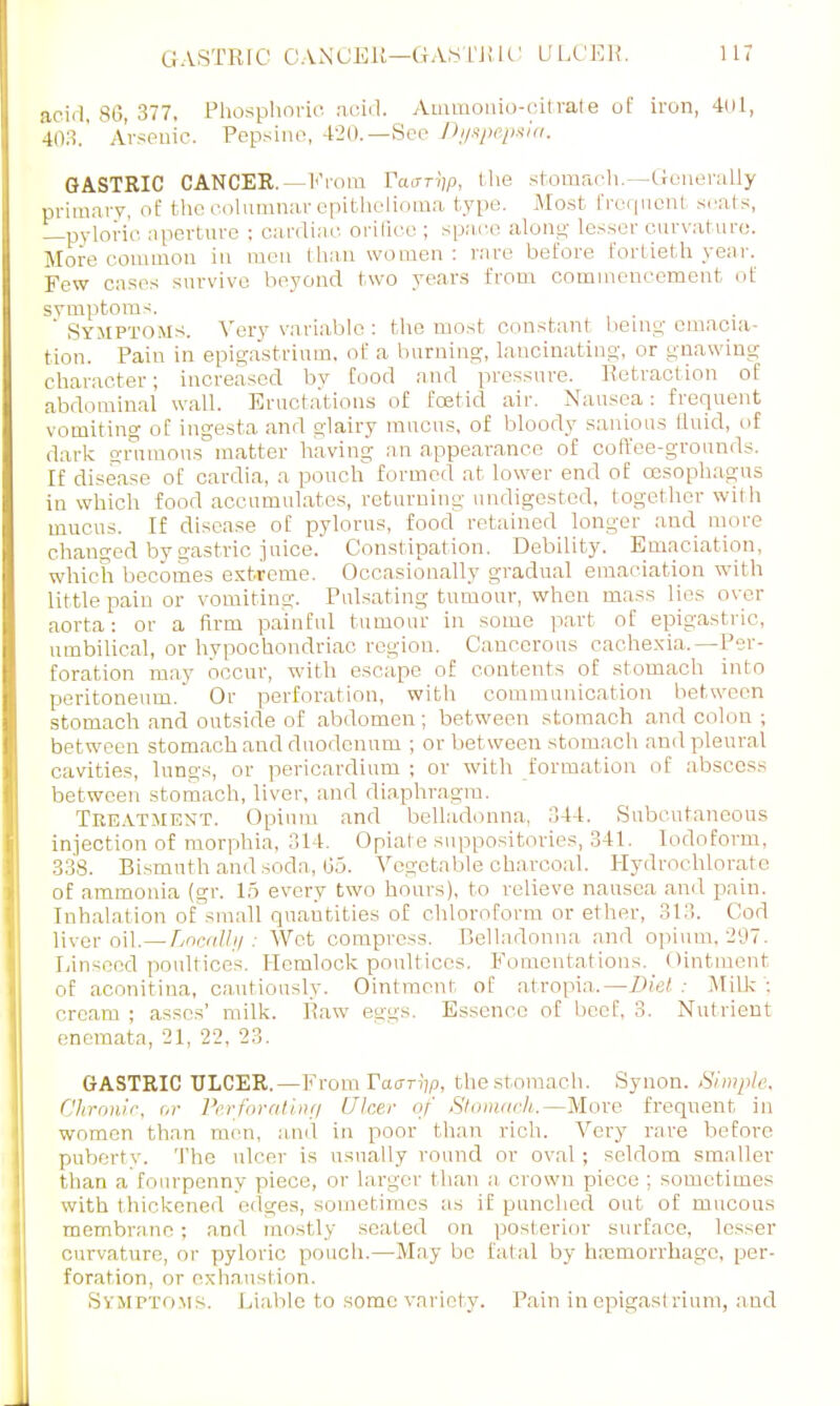 GASTRIC CANCER—GASTRIC! ULCER. acid, sr., 377. Phosphoric ficid. Aimnonio-citrate of iron, 401, 403.' Arsenic. Pepsi no, 420.—See Dyspepsia, GASTRIC CANCER. —From Vaar^p, the stomach.—Generally primary, of the columnar epithelioma type. .Most frequent seats, —pyloric aperture : cardiac orifice ; space along- lesser curvature. More common in men than women : rare before fortieth year. Few eases survive beyond two years from commencement of symptoms. ' Symptoms. Very variable: the most constant being-emacia- tion. Pain in epigastrium, of a burning-, lancinating, or gnawing character; increased by food and pressure. Retraction of abdominal wall. Eructations of foetid air. Nausea: frequent vomiting of ingesta and glairy mucus, of bloody sanious fluid, of dark grumous matter having an appearance of coffee-grounds. If disease of cardia, a pouch formed at lower end of oesophagus in which food accumulates, returning undigested, together with mucus. If disease of pylorus, food retained longer and more changed by gastric juice. Constipation, Debility. Emaciation, which becomes extreme. Occasionally gradual emaciation with little pain or vomiting. Pulsating tumour, when mass lies over aorta: or a Arm painful tumour in some part of epigastric, umbilical, or hypochondriac region. Cancerous cachexia,—Per- foration may occur, with escape of contents of stomach into peritoneum. Or perforation, with communication between stomach and outside of abdomen ; between stomach and colon ; between stomach and duodenum ; or bet ween stomach and pleural cavities, lungs, or pericardium ; or with formation of abscess between stomach, liver, and diaphragm. Treatment. Opium and belladonna, 341. Subcutaneous injection of morphia, 314. Opiate suppositories, 341. Iodoform, 338. Bismuth and soda, (35. Vegetable charcoal. Hydro-chlorate of ammonia (gr. 15 every two hours), to relieve nausea and pain. Inhalation of small quantities of chloroform or ether, 313. Cod liver oil.—Locally : Wet compress. Belladonna and opium, 297. Linseed poultices. Hemlock poultices. Fomentations. Ointment of aconitina, cautiously. Ointment of atropia. — Diet Milk ; cream ; asses' milk. Paw eggs. Essence of beef, 3. Nutrient enemata, 21, 22, 23. GASTRIC ULCER.—From Taar^p, the stomach. Synon. Simple. Chronic, or Perforaliny Ulcer of Stomacli.—More frequent in women than men, and in poor than rich. Very rare before puberty. The ulcer is usually round or oval; seldom smaller than a fourpenny piece, or larger than a crown piece ; sometimes with thickened edges, sometimes as if punched out of mucous membrane; and mostly seated on posterior surface, lesser curvature, or pyloric pouch.—May be fatal by lucmorrhagc, per- foration, or exhaustion. Svm PTi iMS. Liable to some variety. Pain in epigasl Hum, and