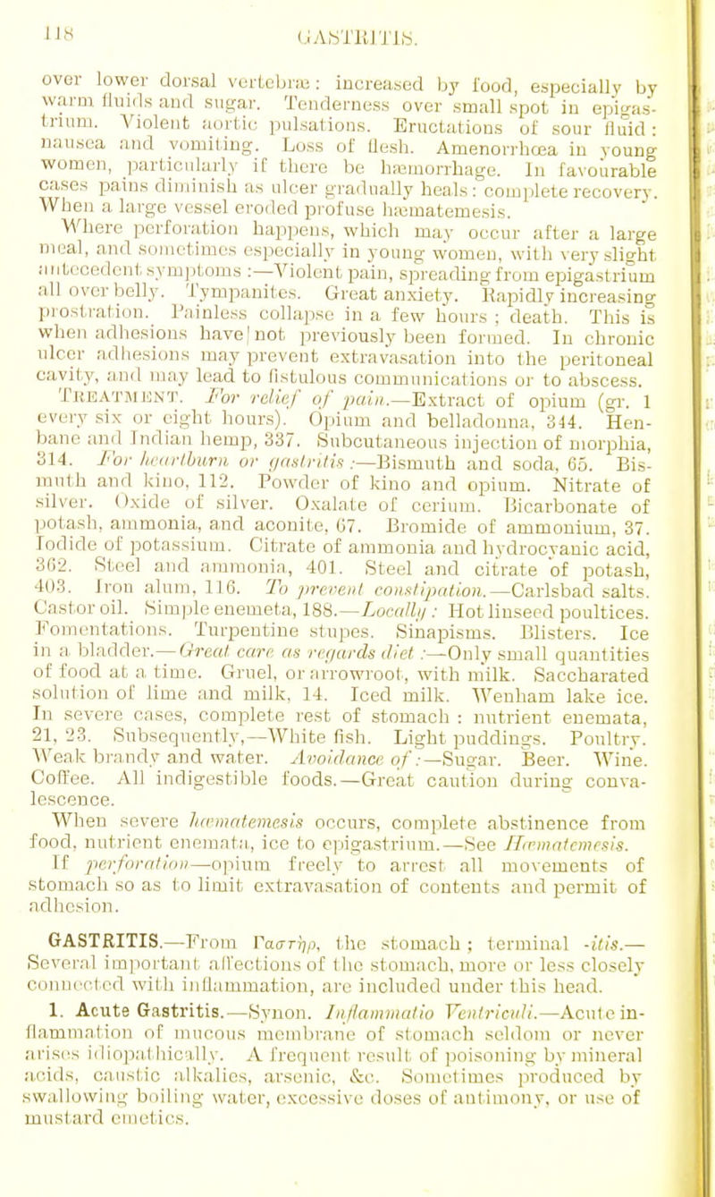 Us over lower dorsal vertebrae: increased by food, especially by warm fluids and sugar. Tenderness over small spot in epigas- trium. Violent aortic pulsations. Eructations of sour fluid: nausea and vomiting. Loss of flesh. Amenorrhcea in young women, particularly if there be hemorrhage. In favourable cases pains diminish as nicer gradually heals: complete recovery. When a large vessel eroded profuse hEematemesis. Where perforation happens, which may occur after a large meal, and sometimes especially in young women, with very slight antecedent symptoms :—Violent pain, spreading from epigastrium all over belly. Tympanites. Great anxiety. Rapidly increasing prostration. Painless eollaj.se in a few hours: death. This is when adhesions have | not previously been formed. In chronic ulcer adhesions may prevent extravasation into the peritoneal cavity, and may lead to fistulous communications or to abscess. Treatment. For relief of pahi.—Extract of opium (gr. 1 every six or eight hours). Opium and belladonna, 344. Hen- bane and Indian hemp, 337. Subcutaneous injection of morphia, 314. For heartburn or gastritis .-—Bismuth and soda, 65. Bis- muth and kino, 112. Powder of kino and opium. Nitrate of silver. Oxide of silver. Oxalate of cerium. Bicarbonate of potash, ammonia, and aconite, 67. Bromide of ammonium, 37. Iodide of potassium. Citrate of ammonia and hvdrocvanic acid, 362. Steel and ammonia, 401. Steel and citrate of potash, 403. Iron alum, 116. To prevent constipation. —Carlsbad salts. Castor oil. Simple enemeta, 188.—Locally: Hot linseed poultices. Fomentations. Turpentine stupes. Sinapisms. Blisters. Ice in a bladder.— Great care as regards diet .-—Only small quantities of food at a. time. Gruel, or arrowroot, with milk, Saccharated solution of lime and milk, 14. Iced milk. Wenham lake ice. In severe cases, complete rest of stomach : nutrient enemata, 21, 23. Subsequently,—White fish. Light puddings. Poultry. Weak brandy and water. Avoidance of:— Sugar. Beer. Wine. Coffee. All indigestible foods.—Great caution during conva- lescence. When severe Jicematemesis occurs, complete abstinence from food, nutrient enemata, ice to epigastrium.—See Haimatemesis. If perforation—opium freely to arrest all movements of stomach so as to limit extravasation of contents and permit of adhesion. GASTRITIS.—From Vacrrfy, (lie stomach ; terminal -itis.— Several important affections of the stomach, more or less closely connected with inflammation, are included under this head. 1. Acute Gastritis.—Synon. Inftammatio Ventriouli,—Acute in- flammation of mucous membrane of stomach seldom or never arises idiopathically. Afrequenl result of poisoning by mineral acids, caustic alkalies, arsenic, &c. Sometimes produced by swallowing boiling water, excessive doses of antimony, or use of must ard emet ies.