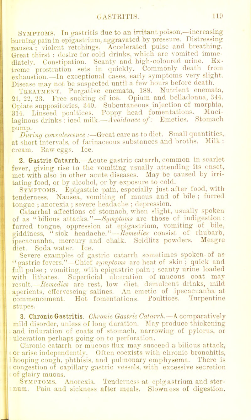 Symp toms. In gastritis clue to an irritant poison.—increasing burning pain in epigastrium, aggravated by pressure. Distressing nausea ; violent retchings. Accelerated pulse and breathing. Great thirst : desire for cold drinks, which are vomited imme- diately. Constipation. Scanty and high-coloured urine. Ex- treme prostration sets in quickly. Commonly death from exhaustion.—In exceptional cases, early symptoms very slight. Disease may not be suspected until a few hours before death. Treatment. Purgative enemata. 188. Nutrient enemata, 21, 22, 23. Free sucking of ice. Opium and belladonna, 344. Opiate suppositories, 340. Subcutaneous injection of morphia, 314. Linseed poultices. Poppy head fomentations. Muci- laginous drinks: iced milk.— Avoidance of: Emetics. Stomach pump. During con valescence .—Great care as (o diet. Small quantities, at short intervals, of farinaceous substances and broths. Milk : cream. Raw eggs. Ice. 2. Gastric Catarrh.—Acute gastric catarrh, common in scarlet fever, giving rise to the vomiting usually attending its onset, met with also in other acute diseases. May be caused by irri- tating food, or by alcohol, or by exposure to cold. Symptoms. Epigastric pain, especially just after food, with tenderness. Nausea, vomiting of mucus and of bile ; furred tongue ; anorexia ; severe headache ; depression. Catarrhal affections of stomach, when slight, usually spoken of as bilious attacks.—/Symptoms are those of indigestion: furred tongue, oppression at epigastrium, vomiting of bile, giddiness, sick headache.—Remedies consist of rhubarb, ipecacuanha, mercury and chalk. Seidlitz powders. Meagre diet. Soda water. Ice. Severe examples of gastric catarrh sometimes spoken-of as gastric fevers.—Chief symptoms are heat of skin; quick and full pulse ; vomiting, with epigastric pain ; scanty urine loaded with lithates. Superficial ulceration of mucous coat may result.—Remedies arc rest, low diet, demulcent drinks, mild aperients, effervescing salines. An emetic of ipecacuanha at commencement. Hot fomentations. Poultices. Turpentine stupes. 3. Chronic Gastritis. Chronic Gastric Catarrh.—A comparatively mild disorder, unless of long duration. May produce thickening and induration of coats of stomach, narrowing of pylorus, or ulceration perhaps going on to perforation. Chronic catarrh or mucous flux may succeed a bilious attack, or ari<c independently. Often coexists with chronic bronchitis, I hooping cough, phthisis, and pulmonary emphysema. There is congestion of capillary gastric vessels, with excessive secretion of glairy mucus. Symptoms. Anorexia. Tenderness at epigastrium and ster- num. Pain and sickness after meals. Slowness of digestion.