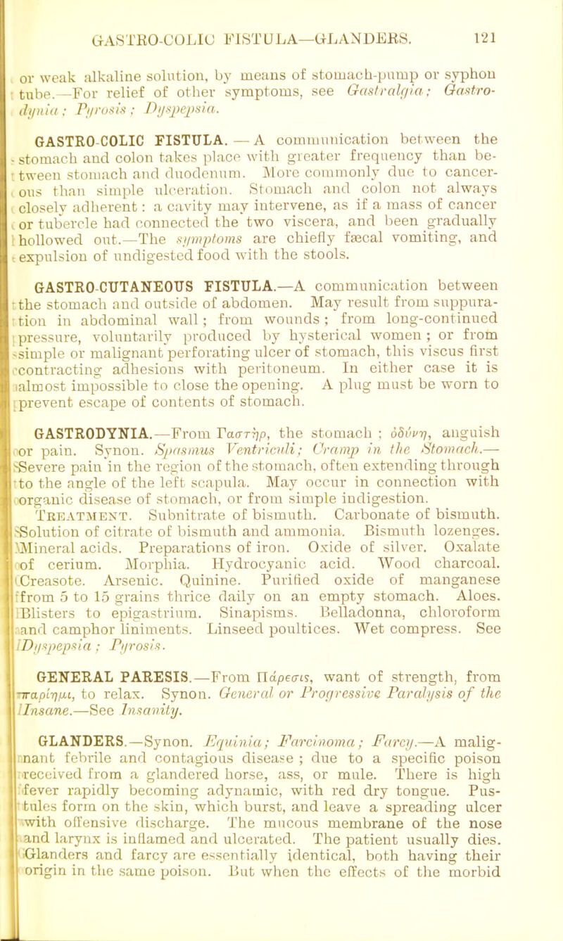 or weak alkaline solution, by means of stomach-pump or syphon tube.—For relief of other symptoms, see Gastralgia; Oastro- dynia ; Pyrosis : Dyspepsia. GASTRO COLIC FISTULA. — A coiniuunication between the -stomach and colon takes place with greater frequency than be- tween stomach and duodenum. More commonly due to cancer- ous than simple ulceration. Stomach and colon not always -closely adherent: a cavity may intervene, as if a mass of cancer (or tubercle had connected the two viscera, and been gradually : hollowed out.—The symptoms are chiefly fsecal vomiting, and i expulsion of undigested food with the stools. GASTRO-CUTANEOUS FISTULA.—A communication between the stomach and outside of abdomen. May result from suppura- tion in abdominal wall; from wounds; from long-continued pressure, voluntarily produced by hysterical women ; or from •simple or malignant perforating ulcer of stomach, this viscus first -contracting adhesions with peritoneum. In either case it is (almost impossible to close the opening. A plug must be worn to [prevent escape of contents of stomach. GASTRODYNIA.—From Fchtttjp, the stomach : oSvv-n, anguish oor pain. Synon. Spasmus Ventricidi; Cramp in the Stomach.— SSevcre pain in the region of the stomach, often extending through tto the angle of the left scapula. May occur in connection with organic disease of stomach, or from simple indigestion. Treatment. Subnitrate of bismuth. Carbonate of bismuth. .-Solution of citrate of bismuth and ammonia. Bismuth lozenges. SMineral acids. Preparations of iron. Oxide of silver. Oxalate of cerium. Morphia. Hydrocyanic acid. Wood charcoal. jiCreasote. Arsenic. Quinine. Purified oxide of manganese I ffrom 5 to 15 grains thrice daily on an empty stomach. Aloes. I iBlisters to epigastrium. Sinapisms. Belladonna, chloroform II and camphor liniments. Linseed poultices. Wet compress. See \\ID//spepsia; Pyrosis, GENERAL PARESIS.—From ndpevis, want of strength, from -wapitipu, to relax. Synon. Gfeneral or Progressive Paralysis of the llnsane.—Sec Insanity. GLANDERS.—Synon. Equinia; Farcinoma; Farcy.—A malig- nant febrile and contagious disease ; due to a specific poison :.received from a glandered horse, ass, or mule. There is high fever rapidly becoming adynamic, with red dry tongue. Pus- ttules form on the skin, which burst, and leave a spreading ulcer with oll'ensive discharge. The mucous membrane of the nose and larynx is inflamed and ulcerated. The patient usually dies. Glanders and farcy are essentially identical, both having their origin in the same poison. But when the effects of the morbid