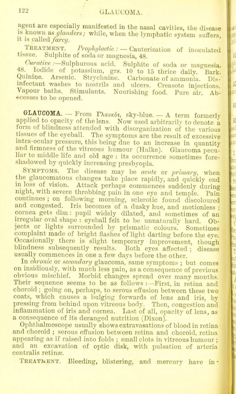 GrLA IJC'OMA. agent are especially manifested in the nasal cavities, the disease is known as glanders; while, when the lymphatic system suffers it is called farcy. _ Treatment. Prophylactic : — Cauterization of inoculated tissue. .Sulphite of soda or magnesia, 48. Curative .—Sulphurous acid. Sulphite of soda or magnesia, 48._ Iodide of potassium, grs. 10 to 15 thrice daily. Bark. Quinine. Arsenic. Strychnine. Carbonate of ammonia. Dis- infectant washes to nostrils and ulcers. Creasote injections. Vapour baths. Stimulants. Nourishing food. Pure air. Ab- scesses to be opened. GLAUCOMA. — From r\avic6s, sky-blue. — A term formerly applied to opacity of the lens. Now used arbitrarily to denote a form of blindness attended with disorganization of the various tissues of the eyeball. The symptoms are the result of excessive intra-ocular pressure, this being due to an increase in quantity and firmness of the vitreous humour (Hulke). Glaucoma pecu- liar to middle life and old age : its occurrence sometimes fore- shadowed by quickly increasing presbyopia. Symptoms. The disease may be acute or primary, when the glaucomatous changes take place rapidly, and quickly end in loss of vision. Attack perhaps commences suddenly during night, with severe throbbing pain in one eye and temple. Pain continues ; on following morning, sclerotic found discoloured and congested. Iris becomes of a dusky hue, and motionless : cornea gets dim : pupil widely dilated, and sometimes of an irregular oval shape : eyeball felt to be unnaturally hard. Ob- jects or lights surrounded by prismatic colours. Sometimes complaint made of bright flashes of light darting before the eye. Occasionally there is slight temporary improvement, though blindness subsequently results. Both eyes affected ; disease usually commences in one a few days before the other. In chronic or secondary glaucoma, same symptoms ; but comes on insidiously, with much less pain, as a consequence of previous obvious mischief. Morbid changes spread over many months. Their sequence seems to be as follows :—First, in retina and choroid ; going on, perhaps, to serous effusion between these two coats, which causes a bulging forwards of lens and iris, by pressing from behind upon vitreous body. Then, congestion and inflammation of iris and cornea. Last of all, opacity of lens, as a consequence of its deranged nutrition (Dixon). Ophthalmoscope usually shows extravasations of blood in retina and choroid ; serous effusion between retina and choroid, retina appearing as if raised into folds ; small clots in vitreous humour ; and an excavation of optic disk, with pulsation of arteria centralis retinae. Treatment. Bleeding, blistering, and mercury have in -