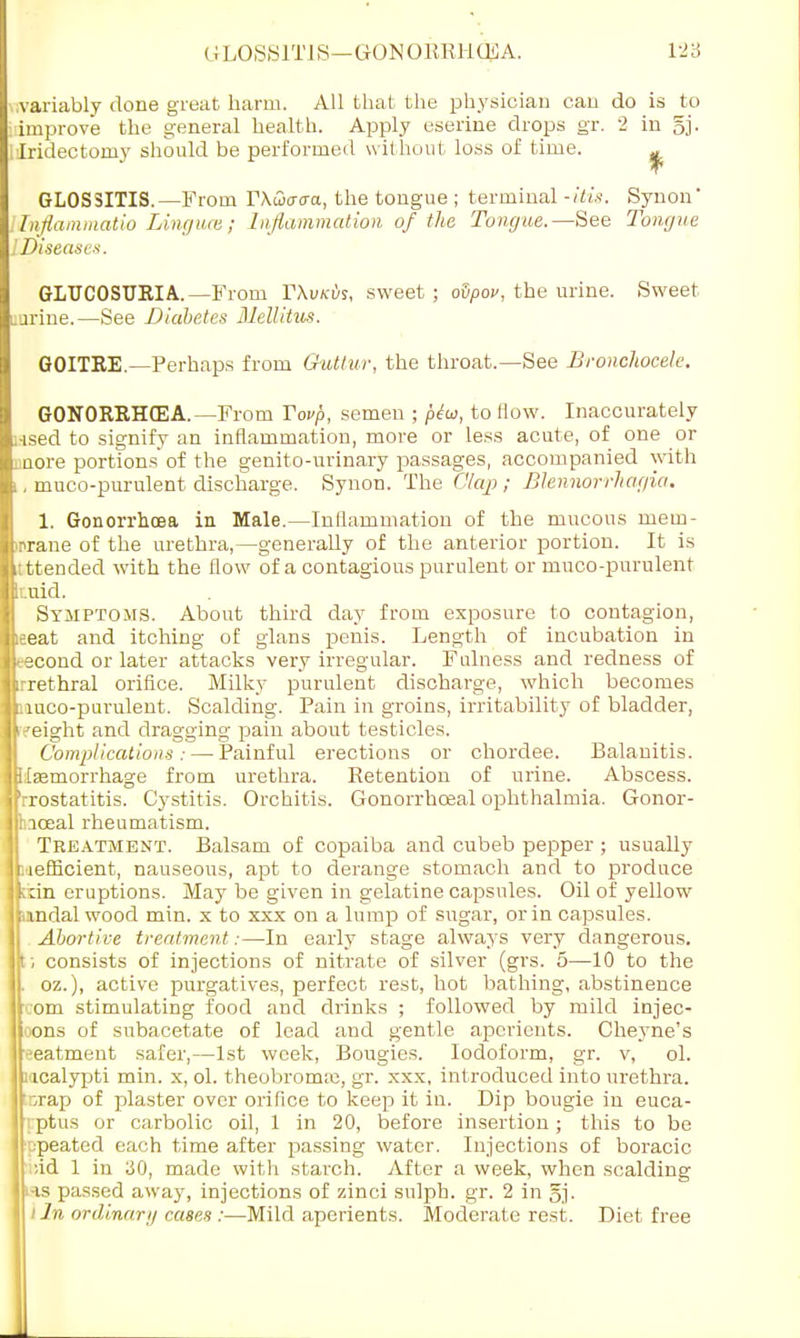 variably done great harm. All that the physician can do is to improve the general health. Apply eserine drops gr. 2 in 5j- [iridectomy should be performed without loss of time. ^ GLOSSITIS.—From T\wa<ra, the tongue ; terminal -itis. Synon' Tnflammatio Linguce; Inflammation of the Tongue.—See Tongue iDiseases. GLUCOSURIA.—From FXvkvs, sweet ; oSpov, the urine. Sweet mrine.—See Diabetes Blellitus. GOITKE.—Perhaps from Guttur, the throat.—See Bronchocele. GONORRHEA.—From Yovp, semen ; ptu, to How. Inaccurately ;-ised to signify an inflammation, more or less acute, of one or uore portions'of the genito-urinary passages, accompanied with , muco-purulent discharge. Synon. The Clap ; Blennorrhagia. 1. Gonorrhoea in Male.—Inflammation of the mucous mem- mrane of the urethra,—generally of the anterior portion. It is ttended with the flow of a contagious purulent or muco-purulent Etdd. Symptoms. About third day from exposure to contagion, ieeat and itching of glans penis. Length of incubation in tecond or later attacks very irregular. Fulness and redness of rrethral orifice. Milky purulent dischai-ge, which becomes iuco-purulent. Scalding. Pain in groins, irritability of bladder, weight and dragging pain about testicles. Complications : — Painful erections or chordee. Balanitis. . femorrhage from urethra. Eetention of urine. Abscess, 'rrostatitis. Cystitis. Orchitis. Gonorrhceal ophthalmia. Gonor- hiceal rheumatism. Treatment. Balsam of copaiba and cubeb pepper ; usually lefficient, nauseous, apt to derange stomach and to produce eruptions. May be given in gelatine capsules. Oil of yellow andal wood min. x to xxx on a lump of sugar, or in capsules. Abortive treatment:—In early stage always very dangerous. ; consists of injections of nitrate of silver (grs. 5—10 to the oz.), active purgatives, perfect rest, hot bathing, abstinence ,om stimulating food and drinks ; followed by mild injec- tions of subacetate of lead and gentle aperients. Chej'ne's •■eatment safer,—1st week, Bougies. Iodoform, gr. v, ol. i icalypti min. x, ol. theobroma;, gr. xxx, introduced into urethra. ,rap of plaster over orifice to keep it in. Dip bougie in euca- rptus or carbolic oil, 1 in 20, before insertion; this to be 'jpeated each time after passing water. Injections of boracic ;id 1 in 30, made with starch. After a week, when scalding las passed away, injections of zinci sulph. gr. 2 in §j. i In ordinary cases :—Mild aperients. Moderate rest. Diet free