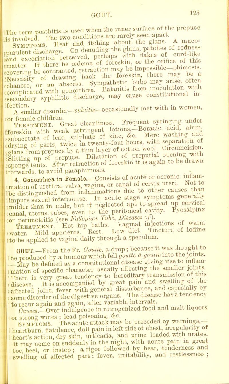 iThe term posthitis is used when the inner surface of the prepuce is involved The two conditions are rarely seen apart. Symptoms. Heat and itching about the glans. A muco- .prmdent d'charge. On denuding the glans patches of redness ,nr(i excoriation perceived, perhaps with Makes or cura oxb rmattei If there be oedema of foreskin, or the orifice of this rverino- be contracted, retraction may be mpossible-phimosis^ of drawing back the foreskin there may be a K? or an abscess. Sympathetic bubo may arise, often complicated with gonorrhoea. Balanitis from inoculation wi h IseSary syphilitic discharge, may cause constitutional in- ^ A similar disorder-WZ«to-occasionaUy met with in women, SSSSS^t cleanliness. Frequent syringing under iforesWn w^th weak astringent lotions.-Boracic acid, alum subSate of lead, sulphate of zinc, &c Mere ^ [drying of parts, twice in twenty-four hours, with separation 01 i ansgfrom prepuce by a thin layer of cotton wool Circumcision. IsSiiS S of prepuce. Dilatation of preputial opening wit Isponge^tents' After retraction of foreskin it is again to be drawn [forwards, to avoid paraphimosis. 4 Gonorrhoea in Female.-Consists of acute or chronic inflam- I mation of urethra, vulva, vagina, or canal of cervix uteri. Not to ibe distinguished from inflammations due to other causes than : impure sexual intercourse. In acute stage symptoms generally iSSSr than in male, but if neglected apt to spread ^oemg > canal, uterus, tubes, even to the peritoneal cavity. Pyosalpmx or perimetritis (see Fallopian Tube, Diseases of). Treatment. Hot hip baths. Vaginal injections of warm iwater. Mild aperients. Rest. Low diet. Tincture of iodine to be applied to vagina daily through a speculum. GOUT —From the Fr. Goutte, a drop; because it was thought to • be produced by a humour which fell goutte a goutte into the pints. —May be defined as a constitutional disease giving rise to inflam- mation of specific character usually affecting the smaller joints. There is very great tendency to hereditary transmission of this , disease. It is accompanied by great pain and swelling of the I affected ioint, fever with general disturbance, and especially by • some disorder of the digestive organs. The disease has a tendency I to recur again and again, after variable intervals. Causes.—Over-indulgence in nitrogemzed food and malt liquors i or strong wines ; lead poisoning, &c. Symptoms. The acute attack may be preceded by warnings,— heartburn, flatulence, dull pain in left side of chest irregularity of heart's action, dry skin, urticaria, and urine loaded with urates. It may come on suddenly in the night, with acute pain in great toe heel, or instep; a rigor followed by heat, tenderness and swelling of affected part: fever, irritability, and restlessness ;