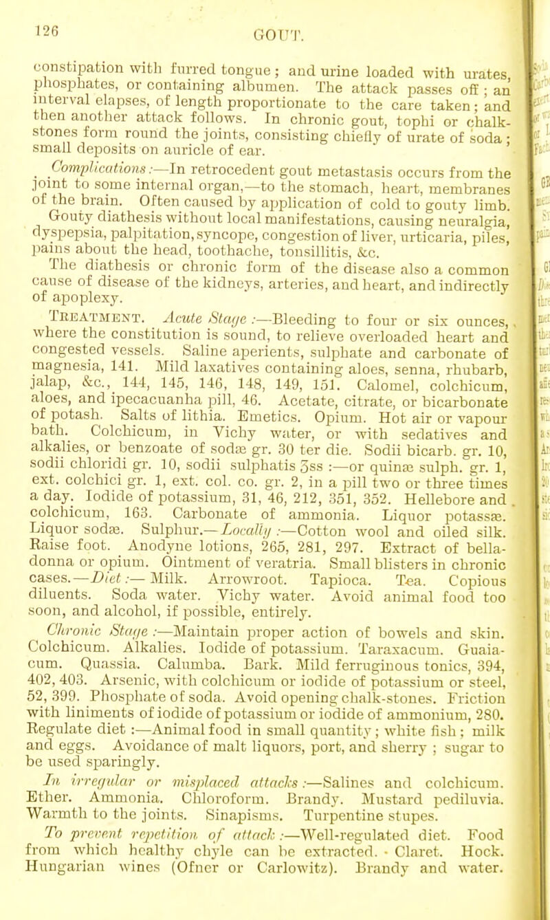 constipation with furred tongue ; and urine loaded with urates phosphates, or containing albumen. The attack passes off • an interval elapses, of length proportionate to the care taken; and then another attack follows. In chronic gout, tophi or chalk- stones form round the joints, consisting chiefly of urate of soda • small deposits on auricle of ear. Complications:—In retrocedent gout metastasis occurs from the joint to some internal organ,—to the stomach, heart, membranes of the brain. Often caused by application of cold to gouty limb. Gouty diathesis without local manifestations, causing neuralgia, dyspepsia, palpitation, syncope, congestion of liver, urticaria, piles, pains about the head, toothache, tonsillitis, &c. The diathesis or chronic form of the disease also a common cause of disease of the kidneys, arteries, and heart, and indirectly of apoplexy. Treatment. Acute Stage .-—Bleeding to four or six ounces, where the constitution is sound, to relieve overloaded heart and congested vessels. Saline aperients, sulphate and carbonate of magnesia, 141. Mild laxatives containing aloes, senna, rhubarb, jalap, &c, 144, 145, 146, 148, 149, 151. Calomel, colchicum, aloes, and ipecacuanha pill, 46. Acetate, citrate, or bicarbonate of potash. Salts of lithia. Emetics. Opium. Hot air or vapour bath. Colchicum, in Vichy water, or with sedatives and alkalies, or benzoate of sodre gr. 30 ter die. Sodii bicarb, gr. 10, sodii chloridi gr. 10, sodii sulphatis 3ss :—or quinaj sulph. gr. 1, ext. colchici gr. 1, ext. col. co. gr. 2, in a pill two or three times a day. Iodide of potassium, 31, 46, 212, 351, 352. Hellebore and colchicum, 163. Carbonate of ammonia. Liquor potassaj. Liquor soda?. Sulphur.—Locally :—Cotton wool and oiled silk. Eaise foot. Anodyne lotions, 265, 281, 297. Extract of bella- donna or opium. Ointment of veratria. Small blisters in chronic cases. -—Diet:— Milk. Arrowroot. Tapioca. Tea. Copious diluents. Soda water. Vichy water. Avoid animal food too soon, and alcohol, if possible, entirely. Chronic Stage :—Maintain proper action of bowels and skin. Colchicum. Alkalies. Iodide of potassium. Taraxacum. Guaia- cum. Quassia. Calumba. Bark. Mild ferruginous tonics, 394, 402, 403. Arsenic, with colchicum or iodide of potassium or steel, 52,399. Phosphate of soda. Avoid opening chalk-stones. Friction with liniments of iodide of potassium or iodide of ammonium, 280. Regulate diet :—Animal food in small quantity ; white fish ; milk and eggs. Avoidance of malt liquors, port, and sherry ; sugar to be used sparingly. In irregular or misplaced attacks:—Salines and colchicum. Ether. Ammonia. Chloroform. Brandy. Mustard pediluvia. Warmth to the joints. Sinapisms. Turpentine stupes. To prevent repetition of attach:—Well-regulated diet. Food from which healthy chyle can be extracted. ■ Claret. Hock. Hungarian wines (Ofncr or Carlowitz). Brandy and water.