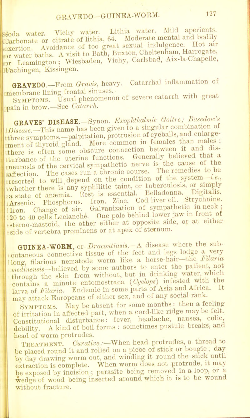 Woda water. Vichy water. Lithia water. Mild aperients. CDarbonate or citrate of lithia, 64. Moderate mental and bodily exertion Avoidance of too great sexual indulgence. Hot air or water baths. A visit to Bath, Buxton, Cheltenham Harrogate, or Leamington: Wiesbaden, Vichy, Carlsbad, Aix-la Chapelle, IFachingen, Kissingen. GRAVEDO.— From Gravis, heavy. Catarrhal inflammation of ■membrane lining frontal sinuses. Symptoms. Usual phenomenon of severe catarrh with great -.pain in brow.—See Catarrh. GRAVES' DISEASE.—Synon. Exophthalmic Goitre; Basedow's disease -This name has been given to a singular combination ot -three symptoms-palpitation, protrusion of eyeballs and enlarge- ment of thyroid gland. More common in females than males . tthere is often some obscure connection between it and dis- turbance of the uterine functions. Generally believed that a : neurosis of the cervical sympathetic nerve is the cause of the .affection The cases run a chronic course, ihe remedies to be •resorted to will depend on the condition of the system—i.e., whether there is'any syphilitic taint, or tuberculosis, orsirfiply a state of anaemia. Rest is essential. Belladonna Digitalis. I'.Arsenic. Phosphorus. Iron. Zinc. Cod liver oil. Strychnine. I 1 Iron Chancre of air. Galvanization of sympathetic in neck; 20 to 40 cells Leclanche. One pole behind lower jaw m front ot ■ sterno-mastoid, the other either at opposite side, or at either .side of vertebra prominens or at apex of sternum. GUINEA-WORM, or Dracontiasis.—A disease where the sub- I cutaneous connective tissue of the feet and legs lodge a very lono- filarious nematode worm like a horse-hair—the MUaria I ,„e|{WM£g_believed by some authors to enter the patient not through the skiu from without, but in drinking water -which contains a minute entomostraca {Cyclops) infested with the larva of Filaria. Endemic in some parts of Asia and Africa, it mav attack Europeans of either sex, and of any social rank. Symptoms May be absent for some months : then a feeling of irritation in affected part, when a corddike ridge may be felt. Constitutional disturbance: fever, headache, nausea, colic debility. A kind of boil forms : sometimes pustule breaks, and head of worm protrudes. Treatment. Cwative .—When head protrudes, a thread to be placed round it and rolled on a piece of stick or bougie; day by day drawing worm out, and winding it round the stick until extraction is complete. When worm does not protrude, it may be exposed by incision ; parasite being removed in a loop, or a wedge of wood being inserted around which it is to be wound without fracture.