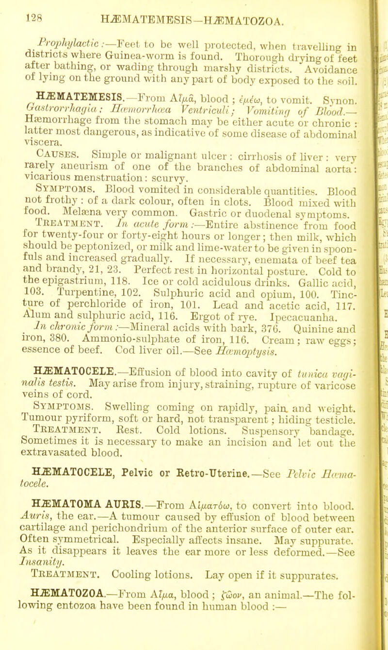 HjEMATEMESIS—H2EMAT0Z0A. Erophylactic;—Feet to be well protected, when t ravelling in districts where Guinea-worm is found. Thorough drying of feet after bathing, or wading through marshy districts. Avoidance of lying on the ground with any part of body exposed to the -oil. HEMATEMESIS.—From AfMa, blood ; ipiu, to vomit. Svnon. Gastrorrhagia; Hcemorrhcea VentriovM; Vomiting of Blood.-A Hemorrhage from the stomach may be either acute or chronic I latter most dangerous, as indicative of some disease of abdominal viscera. Causes. Simple or malignant ulcer : cirrhosis of Hver : very rarely aneurism of one of the branches of abdominal aorta: vicarious menstruation: scurvy. Symptoms. Blood vomited in considerable quantities. Blood not frothy : of a dark colour, often in clots. Blood mixed with food. Melajna very common. Gastric or duodenal symptoms. Treatment. In acute form .-—Entire abstinence'from food for twenty-four or forty-eight hours or longer; then milk, which should be peptonized, or milk and lime-water to be given in spoon- fuls and increased gradually. If necessary, enemata of beef tea and brandy, 21, 23. Perfect rest in horizontal posture. Cold to the epigastrium, 118. Ice or cold acidulous drinks. Gallic acid, 103. Turpentine, 102. Sulphuric acid and opium, 100. Tinc- ture of perchloride of iron, 101. Lead and acetic acid, 117. Alum and sulphuric acid, 116. Ergot of rye. Ipecacuanha. In chronic form .—Mineral acids with bark, 376. Quinine and iron, 380. Ammonio-sulphate of iron, 116. Cream; rawetrgs; essence of beef. Cod liver oil.—See Hemoptysis. HEMATOCELE.—Effusion of blood into cavity of tunica vagi- nalis testis. May arise from injury, straining, rupture of varicose veins of cord. Symptoms. Swelling coming on rapidly, pain, and weight. Tumour jjyriform, soft or hard, not transparent; hiding testicle. Treatment. Best. Cold lotions. Suspensory bandage. Sometimes it is necessary to make an incision and let out the extravasated blood. HEMATOCELE, Pelvic or Retro-Uterine.— Sec Pelvic Homo- tocele. HEMATOMA AURIS.—From Ai^ariu, to convert into blood. Auris, the ear.—A tumour caused by effusion of blood between cartilage and perichondrium of the anterior surface of outer ear. Often symmetrical. Especially affects insane. May suppurate. As it disappears it leaves the ear more or less deformed. —See Insanity. Treatment. Cooling lotions. Lay open if it suppurates. HEMATOZOA.—From Al/xa, blood ; faov, an animal.—The fol- lowing entozoa have been found in human blood :—