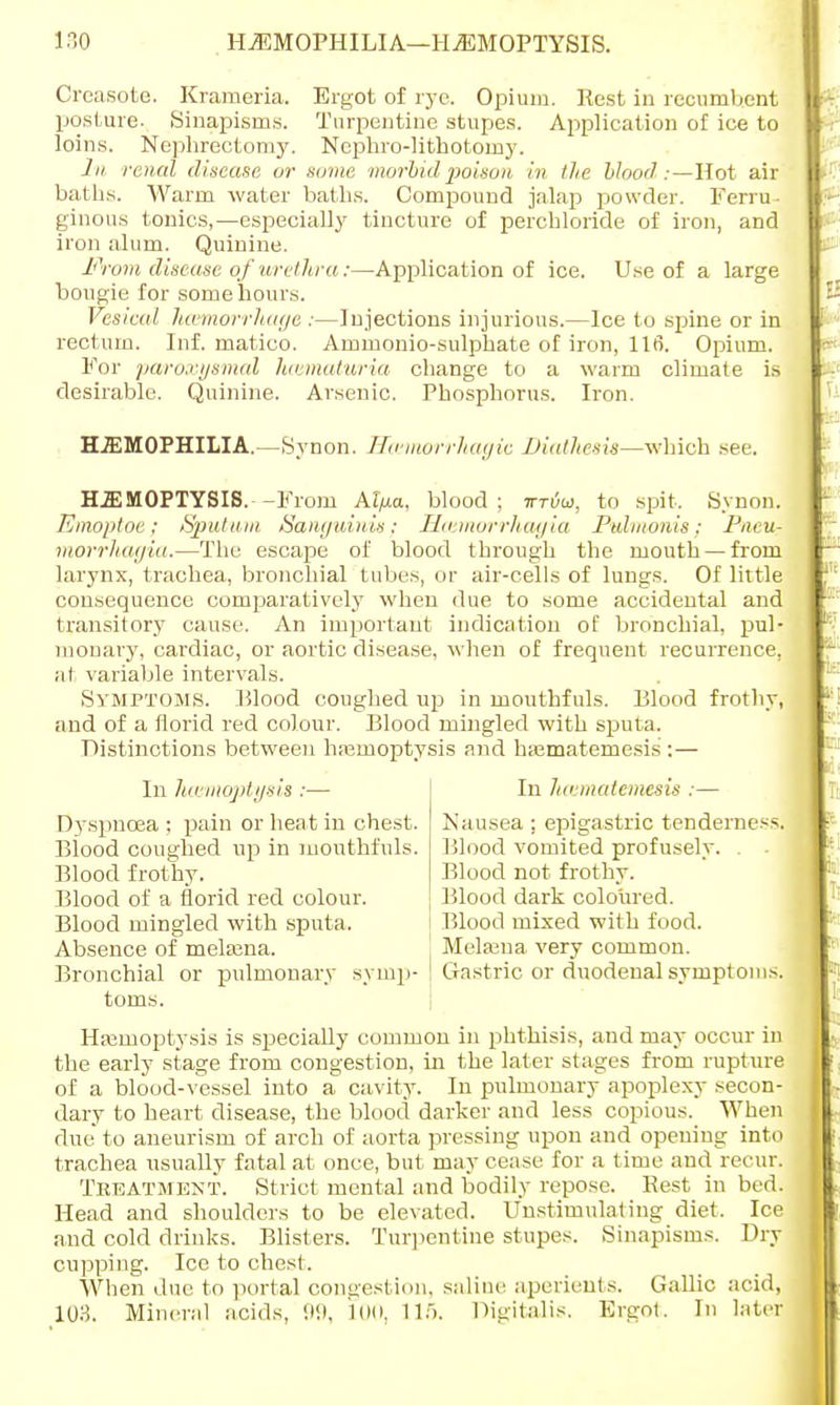 Creasote. Krameria. Ergot of rye. Opium. Rest in recumb.ent posture. Sinapisms. Turpentine stupes. Application of ice to loins. Nephrectomy. Nephrolithotomy. In renal disease or some morbid poison in lie blood:—Hot air baths. Warm water baths. Compound jalap powder. Ferru- ginous tonics,—especially tincture of perchloride of iron, and iron alum. Quinine. From disease of urethra:—Application of ice. Use of a large bougie for some hours. Vesical hamorrhage :—Injections injurious.—Ice to spine or in rectum. Inf. matico. Ammonio-sulphate of iron, 116. Opium. For paroxysmal hematuria change to a warm climate is desirable. Quinine. Arsenic. Phosphorus. Iron. HAEMOPHILIA.—Synon. Haimorrhagic Diathesis—which see. HAEMOPTYSIS.--From Al/xa, blood; ttuw, to spit. Synon. Emoptoe; Sputum Sanguinis; Haimorrhagia Pulmonis: Pneul morrhagia.—The escape of blood through the mouth — from larynx, trachea, bronchial tubes, or air-cells of lungs. Of little consequence comparatively when due to some accidental and transitory cause. An important indication of bronchial, pul- monary, cardiac, or aortic disease, when of frequent recurrence, at variable intervals. Symptoms. Mood coughed up in mouthfuls. Blood frothy, and of a florid red colour. Blood mingled with sputa. Distinctions between hemoptysis and hajmatemesis : — In Juemqptysis :— In Juematemesis :— Dyspnoea ; pain or heat in chest. Nausea : epigastric tenderness. Blood coughed up in mouthfuls. Blood vomited profusely. . Bronchial or pulmonary symp- ! Gastric or duodenal symptoms. Haemoptysis is specially common in phthisis, and may occur in the early stage from congestion, in the later stages from rupture of a blood-vessel into a cavity. In pulmonary apoplexy secon- dary to heart disease, the blood darker and less copious. When due' to aneurism of arch of aorta pressing upon and opening into trachea usually fatal at once, but may cease for a time and recur. Treatment. Strict mental and bodily repose. Rest in bed. Head and shoulders to be elevated. Unstimulating diet. Ice and cold drinks. Blisters. Turpentine stupes. Sinapisms. Dry cupping. Ice to chest. When due to portal congestion, saline aperients. Gallic acid, 103. Mineral acids, 99, LOO, 11). Digitalis. Ergot. In later Blood frothy. Blood of a florid red colour. Blood mingled with sputa. Absence of melaena. Blood not frothy. Blood dark coloured. Blood mixed with food. Melsena very common. toms.