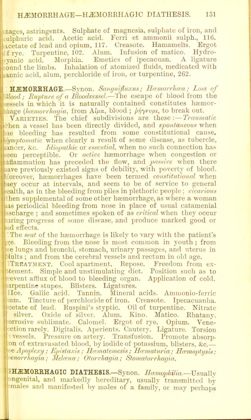 tages, astringents. Sulphate of magnesia, sulphate of iron, and ulphuric acid. Acetic acid. Ferri et arnruonii sulph., 116. icetate of lead and opium, 117. Creasote. Hamamelis. Ergot f rye. Turpentine, 102. Alum. Infusion of matico. Hydro- yanic acid. Morphia. Emetics of ipecacuan. A ligature onnd the limbs. Inhalation of atomized fluids, medicated with aannic acid, alum, perchloride of iron, or turpentine, 262. H2EM0RRHAGE.—Synon. Sanguifluxtts ; Bcemorrlicea; Loss of Hood; Rupture of a Bloodvessel—The escape of blood from the essels in which it is naturally contained constitutes hajmor- bbage (hevmorrhagia, from Alpa, blood ; priyvv/xt, to break out. Varieties. The chief subdivisions are these:—Traumatic rl'hen a vessel has been directly divided, and spontaneous when hae bleeding has resulted from some constitutional cause. '•rymptomatic when clearly a result of some disease, as tubercle, aancer, &c. Idiopathic or essential, when no such connection has eeen perceptible. Or active haemorrhage when congestion or inflammation has preceded the flow, and passive when there aave previously existed signs of debility, with poverty of blood. Iiioreover, hamiorrhages have been termed constitutional when iaey occur at intervals, and seem to be of service to general esalth, as in the bleeding from piles in plethoric people ; vicarious I hen supplemental of some other haemorrhage, as where a woman aas periodical bleeding from nose in place of usual catamenial kscharge ; and sometimes spoken of as critical when they occur luring progress of some disease, and produce marked good or iad effects. ' The seat of the haemorrhage is likely to vary with the patient's :>,re. Bleeding from the nose is most common in youth ; from ice lungs and bronchi, stomach, urinary passages, and uterus in iiults ; and from the cerebral vessels and rectum in old age. 1 Treatment. Cool apartment. Repose. Freedom from e.\- ttement. Simple and unstimulating diet. Position such as to Irt-event afflux of blood to bleeding organ. Application of cold. jprpentine stupes. Blisters. Ligatures. I lice. Gallic acid. Tannin. Mineral acids. Amnionio-ferric Jrium. Tincture of perchloride of iron. Creasote. Ipecacuanha, jpjetate of lead. Ruspini's styptic. Oil of turpentine. Nitrate silver. Oxide of silver. Alum. Kino. Matico. Rhatany. lI'Drrosive sublimate. Calomel. Ergot of rye. Opium. Vene- II ction rarely. Digitalis. Aperients. Cautery. Ligature. Torsion I< vessels. Pressure on artery. Transfusion. Promote absorp- I rra of extravasated blood, by iodide of potassium, blisters, &c.— Hee Apoplexy ; Epistaxis ; Hicmatemesis; Ho maturia; Hcemoptysis: M enorrhagia; Melfvna; Otorrhagia; Stomatorrhagia. jISHiEMORRHAGIC DIATHESIS.—Synon. Haemophilia.—Usually Ipngenital, and markedly hereditary, usually transmitted by males and manifested by males of a family, or may perhaps