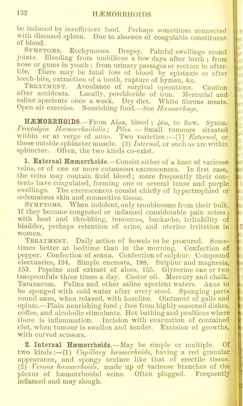 HEMORRHOIDS be induced by insufficient food. Perhaps sometimes connected with diseased spleen. Due to absence of coagulable constituent of blood. Symptoms. Ecchymoses. Dropsy. Painful swellings round joints. Bleeding from umbilicus a few days after birth ; from nose or gums in youth ; from urinary passages or rectum in after- life. There may be fatal loss of blood by epistaxis or after leech-bite, extraction of a tooth, rupture of hymen, &c. Treatment. Avoidance of surgical operations. Caution after accidents. Locally, perchloride of iron. Mercurial and saline aperients once a week. Dry diet. White fibrous meats. Open air exercise. Nourishing food.—See Hemorrhage. HEMORRHOIDS.—From Al/xa, blood ; pew, to flow. Synon. Proctalgia Hamorrlwidalis; Piles. — Small tumours situated within or at verge of anus. Two varieties:—(1) External, or those outside sphincter muscle. (2) Internal, or such as are within sphincter. Often, the two kinds co-exist. 1. External Haemorrhoids.—Consist either of a knot of varicose veins, or of one or more cutaneous excrescences. In first case, the veins may contain fluid blood; more frequently their con- tents have coagulated, forming one or several tense and purple swellings. The excrescences consist chiefly of hypertrophied or cedematous skin and connective tissue. Symptoms. When indolent, only troublesome from their bulk. If they become congested or inflamed considerable pain arises; with heat and throbbing, tenesmus, backache, irritability of bladder, perhaps retention of urine, and uterine irritation in women. Treatment. Daily action of bowels to be procured. Some- times better at bedtime than in the morning. Confection of pepper. Confection of senna. Confection of sulphur. Compound electuaries, 194. Simple enemata, 188. Sulphur and magnesia, 153. Pepsine and extract of aloes, 155. Glycerine one or two teaspoonfuls three times a day. Castor oil. Mercury and chalk. Taraxacum. Pullna and other saline aperient waters. Anus to be sponged with cold water after every stool. Sp>onging parts round anus, when relaxed, with hazeline. Ointment of galls and opium.—Plain nourishing food ; free from highly seasoned dishes, coffee, and alcoholic stimulants. Hot bathing and poultices where there is inflammation. Incision with evacuation of contained clot, when tumour is swollen and tender. Excision of growths, with curved scissors. 2. Internal Haemorrhoids.—May be simple or multiple. Of two kinds :—(1) Capillary lurmorrhoids, having a red granular appearance, and spongy texture like that of erectile tissue. (2) Venous hwmorrhoids, made up of varicose branches of the plexus of hajmorrhoidnl veins. Often plugged. Frequently1 inflamed and may slough.