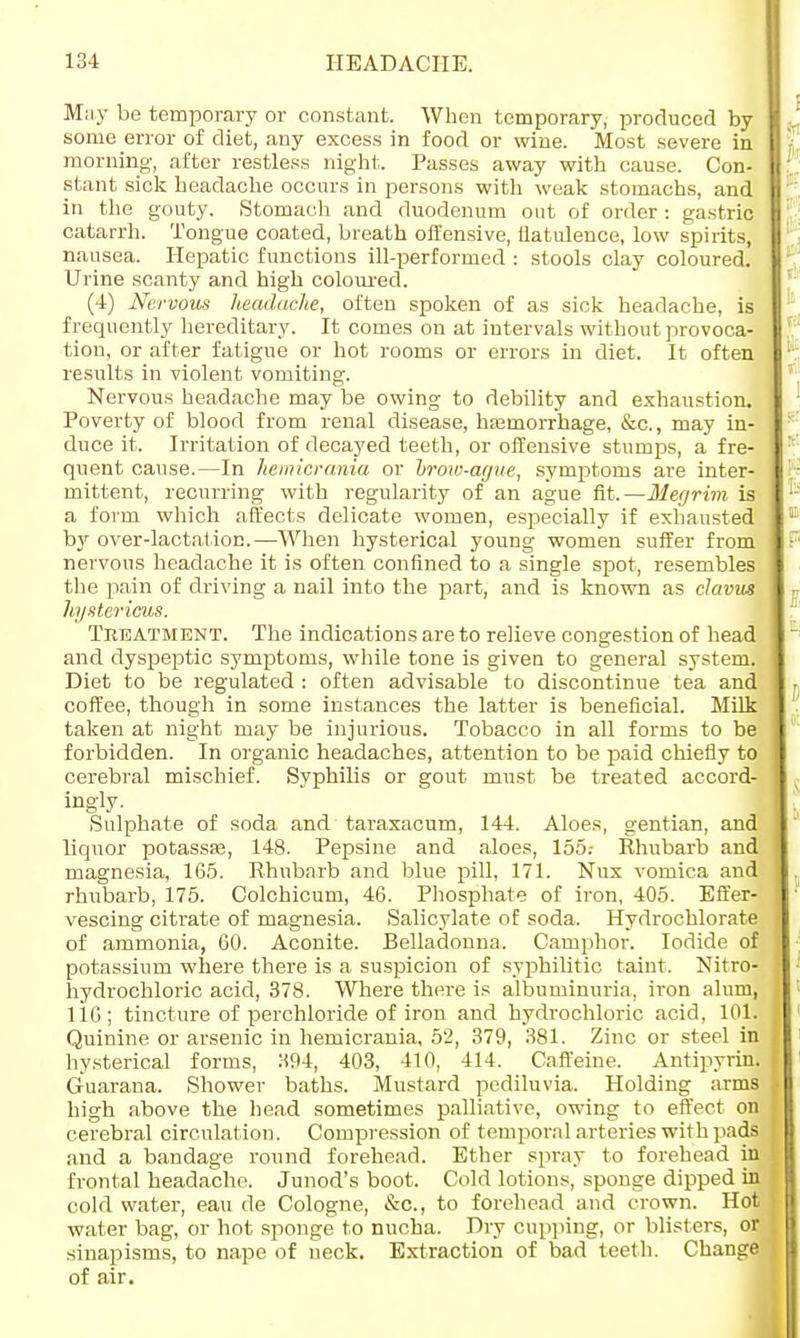 May be temporary or constant. When temporary, produced by some error of diet, any excess in food or wine. Most severe in morning, after restless night. Passes away with cause. Con- stant sick headache occurs in persons with weak stomachs, and in the gouty. Stomach and duodenum out of order : gastric catarrh. Tongue coated, breath offensive, flatulence, low spirits, nausea. Hepatic functions ill-performed : stools clay coloured. Urine scanty and high coloured. (4) Nervous headache, often spoken of as sick headache, is frequently hereditary. It comes on at intervals without provoca- tion, or after fatigue or hot rooms or errors in diet. It often results in violent vomiting. Nervous headache may be owing to debility and exhaustion. Poverty of blood from renal disease, haBmorrhage, &c, may in- duce it. Irritation of decayed teeth, or offensive stumps, a fre- quent cause.—In hemicrania or brow-ague, symptoms are inter- mittent, recurring with regularity of an ague fit.—Megrim is a form which affects delicate women, especially if exhausted by over-lactation.—When hysterical young women suffer from nervous headache it is often confined to a single spot, resembles the pain of driving a nail into the part, and is known as clavus hystericus. Treatment. The indications are to relieve congestion of head and dyspeptic symptoms, while tone is given to general system. Diet to be regulated : often advisable to discontinue tea and coffee, though in some instances the latter is beneficial. Milk taken at night may be injurious. Tobacco in all forms to be forbidden. In organic headaches, attention to be paid chiefly to cerebral mischief. Syphilis or gout must be treated accord- ingly. Sulphate of soda and taraxacum, 144. Aloes, gentian, and liquor potassas, 148. Pepsine and aloes, 155.- Rhubarb and magnesia, 165. Rhubarb and blue pill, 171. Nux vomica and rhubarb, 175. Colchicum, 46. Phosphate of iron, 405. Effer- vescing citrate of magnesia. Salicylate of soda, Hydrochlorate of ammonia, 60. Aconite. Belladonna. Camphor. Iodide of potassium where there is a suspicion of syphilitic taint, Nitro- hydrochloric acid, 378. Where there is albuminuria, iron alum, 116; tincture of perchloride of iron and hydrochloric acid, 101. Quinine or arsenic in hemicrania, 52, 379, 381. Zinc or steel in hysterical forms, 394, 403, 410, 414. Caffeine. Antipyrin. Guarana. Shower baths. Mustard pediluvia. Holding arms high above the head sometimes palliative, owing to effect on cerebral circulation. Compression of temporal arteries with pads and a bandage round forehead. Ether spray to forehead in frontal headache. Junod's boot. Cold lotions, sponge dipped in cold water, eau de Cologne, &c, to forehead and crown. Hot water bag, or hot sponge to nucha. Dry cupping, or blisters, or sinapisms, to nape of neck. Extraction of bad teeth. Change of air.