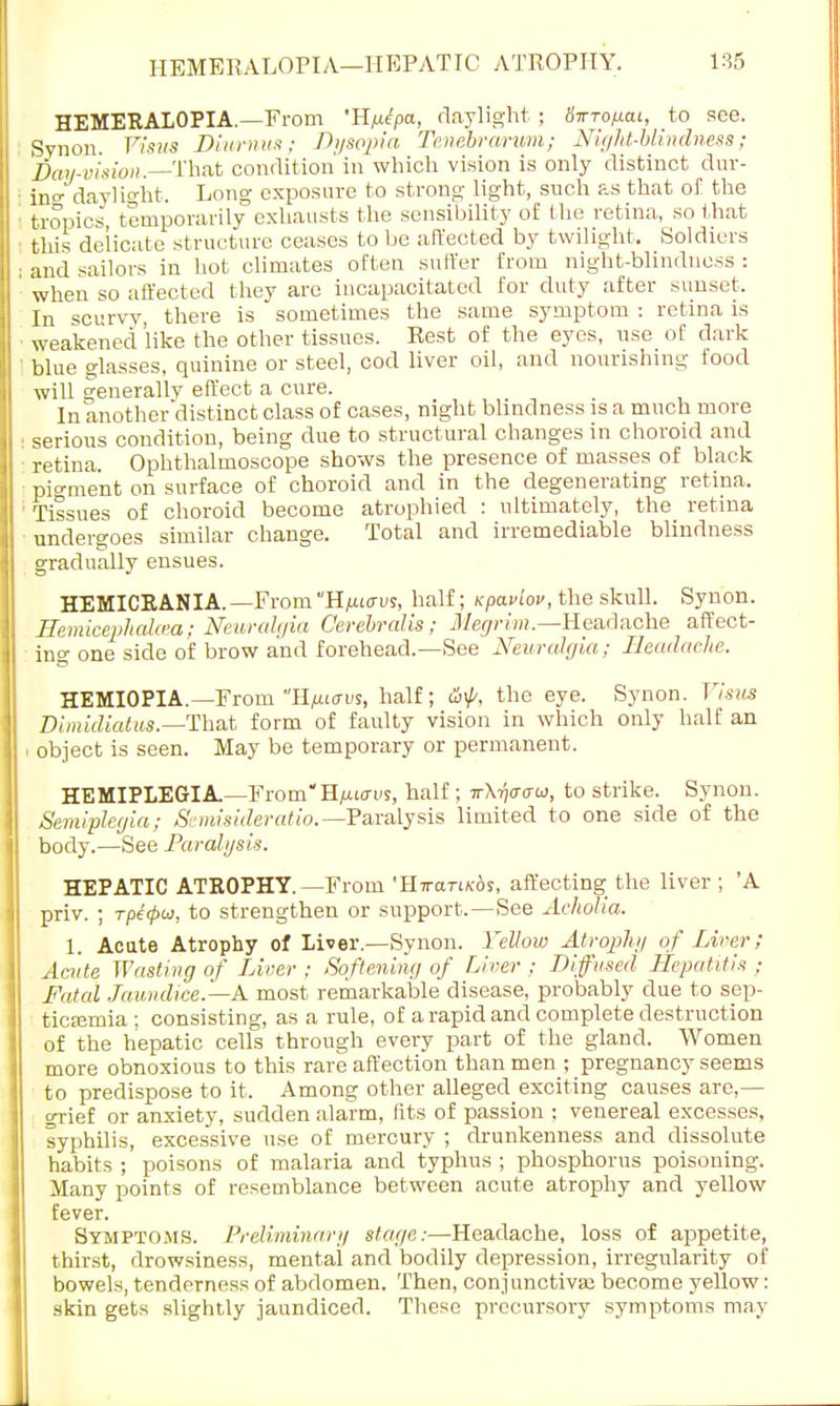 HEMERALOPIA.—From H^pa, daylight ; Sirrofiai, to see. Svnon. Visus Diumus; Dysopia Tenebrarum; Night-blindness; Pay-vision.—That condition'in whicli vision is only distinct dur- : in°- daylight. Long exposure to strong light, such as that of the : tropics temporarily exhausts the sensibility of the retina, so that ■ this delicate structure ceases to be affected by twilight. Soldiers ; and sailors in hot climates often suffer from night-blindness : when so affected they are incapacitated for duty after sunset. In scurvy, there is sometimes the same symptom : retina is weakened'like the other tissues. Rest of the eyes, use of dark ■ blue glasses, quinine or steel, cod liver oil, and nourishing food will generallv effect a cure. In another'distinct class of cases, night blindness is a much more serious condition, being due to structural changes in choroid and retina. Ophthalmoscope shows the presence of masses of black pio-nient on surface of choroid and in the degenerating retina, ' Tissues of choroid become atrophied : ultimately, the retina undergoes similar change. Total and irremediable blindness gradually ensues. HEMICRANIA.—From H/xiav?, half; tcpaviov, the skull. Synon. Uemicephahca: Neuralgia Cerebralis ; Megrim.—Headache affect- ing one side of brow and forehead.—See Neuralgia; Headache. HEMIOPIA.— From Hfiarvs, half; &f, the eye. Synon. Visus Dimidiatus.—That form of faulty vision in which only halE an i object is seen. May be temporary or permanent. HEMIPLEGIA—FromH^urus, half; v\-q(rcruj, to strike. Synon. Semiplegia; Semisideratio.— Paralysis limited to one side of the body.—See Paralysis. HEPATIC ATROPHY.—From 'IlmiTi/cos, affecting the liver ; 'A priv. ; rpetpoi, to strengthen or support,—See AchoUa. 1. Acute Atrophy of Liver.—Synon. Yellow Atrophy of Liver; Acute Wasting of Liver : Softening of Diver ; Diffused Hepatitis ; Fatal Jaundice.—A most remarkable disease, probably due to sep- ticaemia ; consisting, as a rule, of a rapid and complete destruction of the hepatic cells through every part of the gland. Women more obnoxious to this rare affection than men ; pregnancy seems to predispose to it. Among other alleged exciting causes are,— grief or anxiety, sudden alarm, tits of passion ; venereal excesses, syphilis, excessive use of mercury ; drunkenness and dissolute habits ; poisons of malaria and typhus ; phosphorus poisoning. Many points of resemblance between acute atrophy and yellow fever. Symptoms. Preliminary stage:—Headache, loss of appetite, thirst, drowsiness, mental and bodily depression, irregularity of bowels, tenderness of abdomen. Then, conjunctival become yellow: skin gets slightly jaundiced. These precursory symptoms may