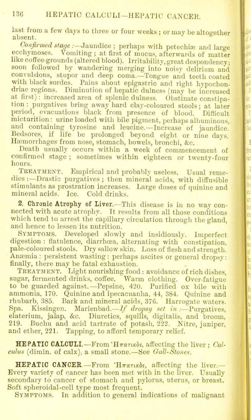 HEPATIC CALCULI—HEPATIC CANCER. last from a few days to three or four weeks ; or may be altogether absent. Confirmed stage .-—Jaundice ; perhaps with petechias and large ecchymoses. Vomiting ; at first of mucus, afterwards of matter like coffee-grounds (altered blood). Irritability, great despondency; soon followed by wandering merging into noisy delirium and convulsions, stupor and deep coma.—Tongue and teeth coated with black sordes. Pains about epigastric and right hypochon- driac regions. Diminution of hepatic dulness (may be increased at first): increased area of splenic dulness. Obstinate constipa- tion : purgatives bring away hard clay-coloured stools; at later periodevacuations black from presence of blood. Difficult micturition: urine loaded with bile pigment, perhaps albuminous, and containing tyrosine and leucine.—Increase of jaundice. Bedsores, if life be prolonged beyond eight or nine days. Ha3morrhages from nose, stomach, bowels, bronchi, &c. Death usually occurs within a week of commencement of confirmed stage ; sometimes within eighteen or twenty-four hours. Treatment. Empirical and probably useless. Usual reme- dies :—Drastic purgatives ; then mineral acids, with diffusible stimulants as prostration increases. Large doses of quinine and mineral acids. Ice. Cold drinks. 2. Chronic Atrophy of Liver.—This disease is in no way con- nected with acute atrophy. It results from all those cond'itions which tend to arrest the capillary circulation through the gland, and hence to lessen its nutrition. Symptoms. Developed slowly and insidiously. Imperfect digestion : flatulence, diarrhoea, alternating with ' constipation, pale-coloured stools. Dry sallow skin. Loss of flesh and strength. Anasmia: persistent wasting: perhaps ascites or general dropsy: finally, there may be fatal exhaustion. Treatment. Light nourishing food: avoidance of rich dishes, sugar, fermented drinks, coffee. Warm clothing. Over-fatigue to be guarded against.—Pepsine, 420. Purified ox bile with ammonia, 170. Quinine and ipecacuanha, 44, 384. Quinine and rhubarb, 385. Bark and mineral acids, 376. Harrogate waters. Spa. Kissingen. Marienbad.—If dropsy set in :—Purgatives, elaterium, jalap, &c. Diuretics, squills, digitalis, and broom, 219. Buchu and acid tartrate of potash, 222. Nitre, juniper, and ether, 221. Tapping, to afford temporary relief. HEPATIC CALCULI.—From 'HwariKbs, affecting the liver ; Cal- culus (dimin. of calx), a small stone.—See GaU-Stones. HEPATIC CANCER—From 'HTran/cos, affecting the liver.— Every variety of cancer has been met with in the liver. Usually secondary to cancer of stomach and pylorus, uterus, or breast. Soft spheroidal-cell type most frequent. Symptoms. In addition to general indications of malignant