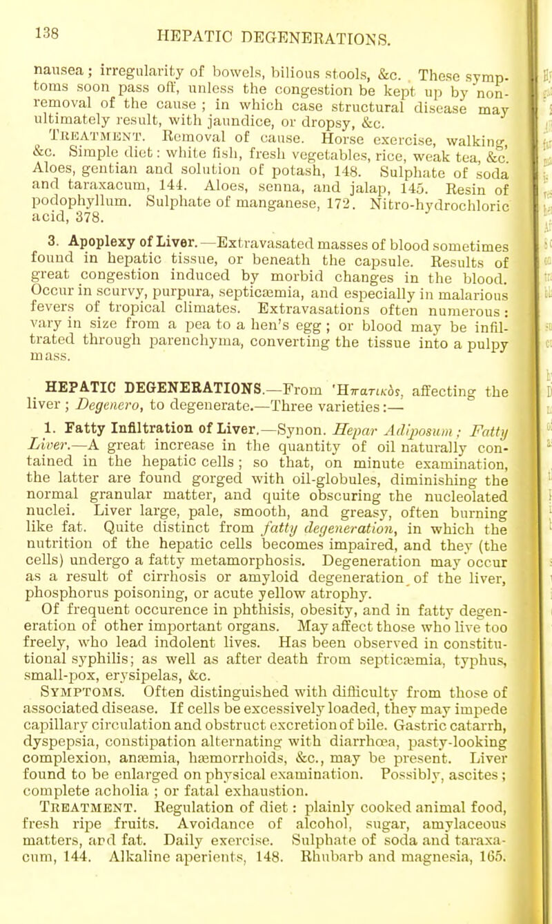 HEPATIC DEGENERATIONS. nausea ; irregularity of bowels, bilious stools, &c. These syrup, toms soon pass oft', unless the congestion be kept up by 'non- removal of the cause ; in which case structural disease may ultimately result, with jaundice, or dropsy, &c. Treatment. Removal of cause. Horse exercise, walking &c. Simple diet: white fish, fresh vegetables, rice, weak tea, &c' Aloes, gentian and solution of potash, 148. Sulphate of soda and taraxacum, 144. Aloes, senna, and jalap, 145. Resin of podophyllum. Sulphate of manganese, 172. Nitro-hydrochloric acid, 378. 3. Apoplexy of Liver. —Extravasated masses of blood sometimes found in hepatic tissue, or beneath the capsule. Results of great congestion induced by morbid changes in the blood. Occur in scurvy, purpura, septicsemia, and especially in malarious fevers of tropical climates. Extravasations often numerous: vary in size from a pea to a hen's egg ; or blood may be infil- trated through parenchyma, converting the tissue into a pulpy mass. HEPATIC DEGENERATIONS.—From •RwariKbs. affecting the liver ; Degenero, to degenerate.—Three varieties:— 1. Fatty Infiltration of Liver.— Synon. Hepar Adiposum ; Fatty Liver.—A great increase in the quantity of oil naturally con- tained in the hepatic cells; so that, on minute examination, the latter are found gorged with oil-globules, diminishing the normal granular matter, and quite obscuring the nucleolated nuclei. Liver large, pale, smooth, and greasy, often burning like fat. Quite distinct from fatty degeneration, in which the nutrition of the hepatic cells becomes impaired, and they (the cells) undergo a fatty metamorphosis. Degeneration may occur as a result of cirrhosis or amyloid degeneration of the liver, phosphorus poisoning, or acute yellow atrophy. Of frequent occurence in phthisis, obesity, and in fatty degen- eration of other important organs. May affect those who live too freely, who lead indolent lives. Has been observed in constitu- tional syphilis; as well as after death from septicemia, typhus, small-pox, erysipelas, &c. Symptoms. Often distinguished with difficulty from those of associated disease. If cells be excessively loaded, they may impede capillary circulation and obstruct excretion of bile. Gastric catarrh, dyspepsia, constipation alternating with diarrhoea, pasty-looking complexion, anosmia, haemorrhoids, &c, may be present. Liver found to be enlarged on physical examination. Possibly, ascites ; complete acholia ; or fatal exhaustion. Treatment. Regulation of diet: plainly cooked animal food, fresh ripe fruits. Avoidance of alcohol, sugar, amylaceous matters, and fat. Daily exercise. Sulphate of soda and taraxa- cum, 144. Alkaline aperients, 148. Rhubarb and magnesia, 165.