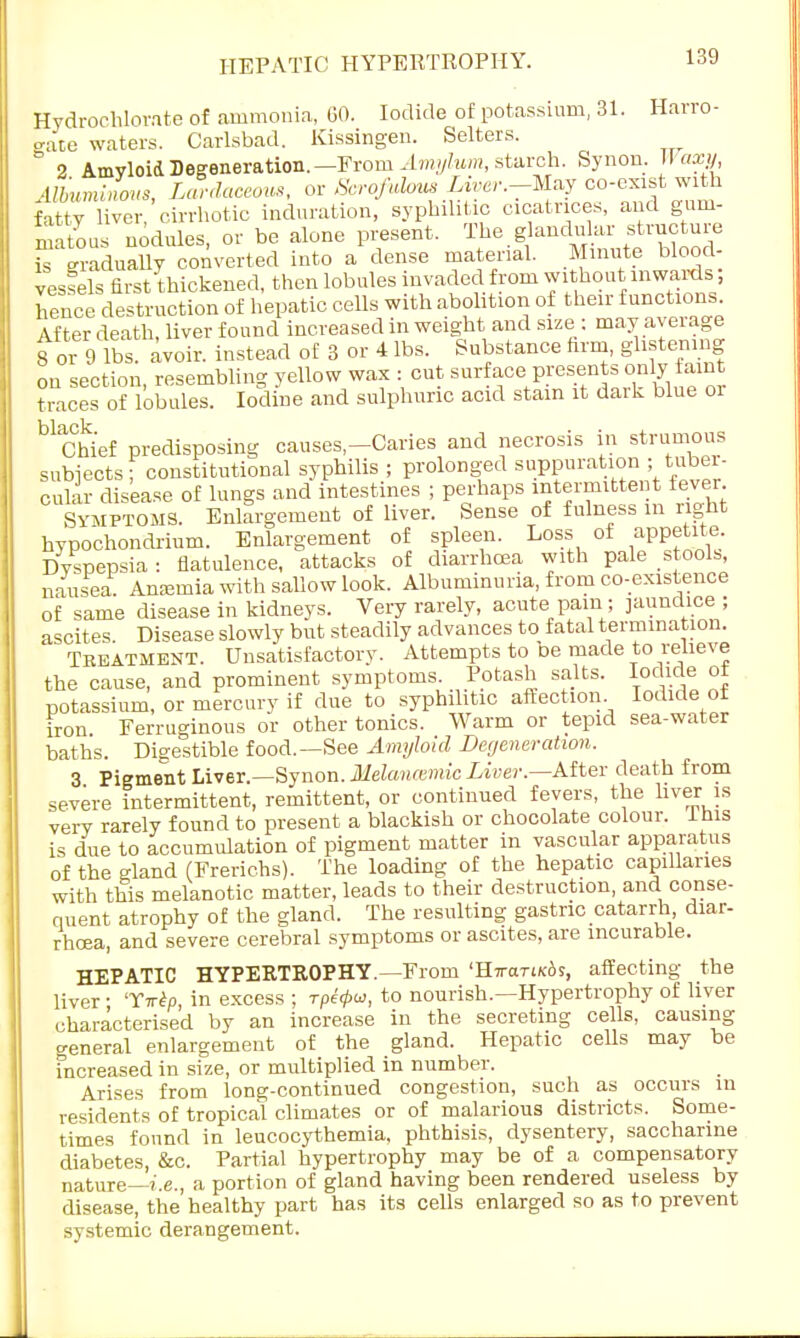 HEPATIC HYPERTROPHY. Hydrochlorate of ammonia, GO. Iodide of potassium, 31. Harro- o-ace waters. Carlsbad. Kissingen. Selters. & 2 Amyloid Degeneration.— From Amylum, starch. Synon. Waxy, ilbuminmis, Larduceom, or Scrofulous Liver-May co-exist with fatty liver, cirrhotic induration, syphilitic cicatrices, and gum- matous nodules, or be alone present. The g andular structure is gradually converted into a dense material. Minute blood- vessels first thickened, then lobules invaded from without inwards, hence destruction of hepatic cells with abolition of their functions. After death, liver found increased in weight and size : may average for 9 lbs. avoir, instead of 3 or 4 lbs. Substance firm, glistening on section resembling yellow wax : cut surface presents only faint teces of lobules. Iodine and sulphuric acid stain it dark blue or Chief predisposing causes-Caries and necrosis in strumous subjects ; constitutional syphilis ; prolonged suppuration ; tuber- cular disease of lungs and intestines ; perhaps intermittent fever Symptoms. Enlargement of liver. Sense of fulness m right hypochondrium. Enlargement of spleen. Loss of appetite. Dyspepsia : flatulence, attacks of diarrhoea with pale stools, J F F . . -,i ii i i- aik,>»-.->ir>nvia frnm f-n-existence nausea Anemia with sallow look. Albuminuria, from co-existence of same disease in kidneys. Very rarely, acute pam ; jaundice ; ascites. Disease slowly but steadily advances to fatal termination. ^ Treatment. Unsatisfactory. Attempts to De made to relieve the cause, and prominent symptoms. Potash salts. Iodide ot potassium, or mercury if due to syphilitic affection Iodide ol iron Ferruginous or other tonics. Warm or tepid sea-water baths. Digestible food.—See Amyloid Degeneration. 3 Pigment Liver.—Synon. Melancemic Liver.—After death from severe intermittent, remittent, or continued fevers, the liver is very rarely found to present a blackish or chocolate colour. This is due to accumulation of pigment matter in vascular apparatus of the gland (Frerichs). The loading of the hepatic capillaries with this melanotic matter, leads to their destruction, and conse- quent atrophy of the gland. The resulting gastric catarrh diar- rhoea, and severe cerebral symptoms or ascites, are incurable. HEPATIC HYPERTROPHY.—Frorn 'HTctTtKAs, affecting the liver • Ttt^, in excess ; Tpe<pui, to nourish.—Hypertrophy of liver characterised by an increase in the secreting cells, causing general enlargement of the gland. Hepatic cells may be increased in size, or multiplied in number. Arises from long-continued congestion, such as occurs in residents of tropical climates or of malarious districts. Some- times found in leucocythemia, phthisis, dysentery, saccharine diabetes, &c. Partial hypertrophy may be of a compensatory nature—i.e., a portion of gland having been rendered useless by disease, the'healthy part has its cells enlarged so as to prevent systemic derangement.