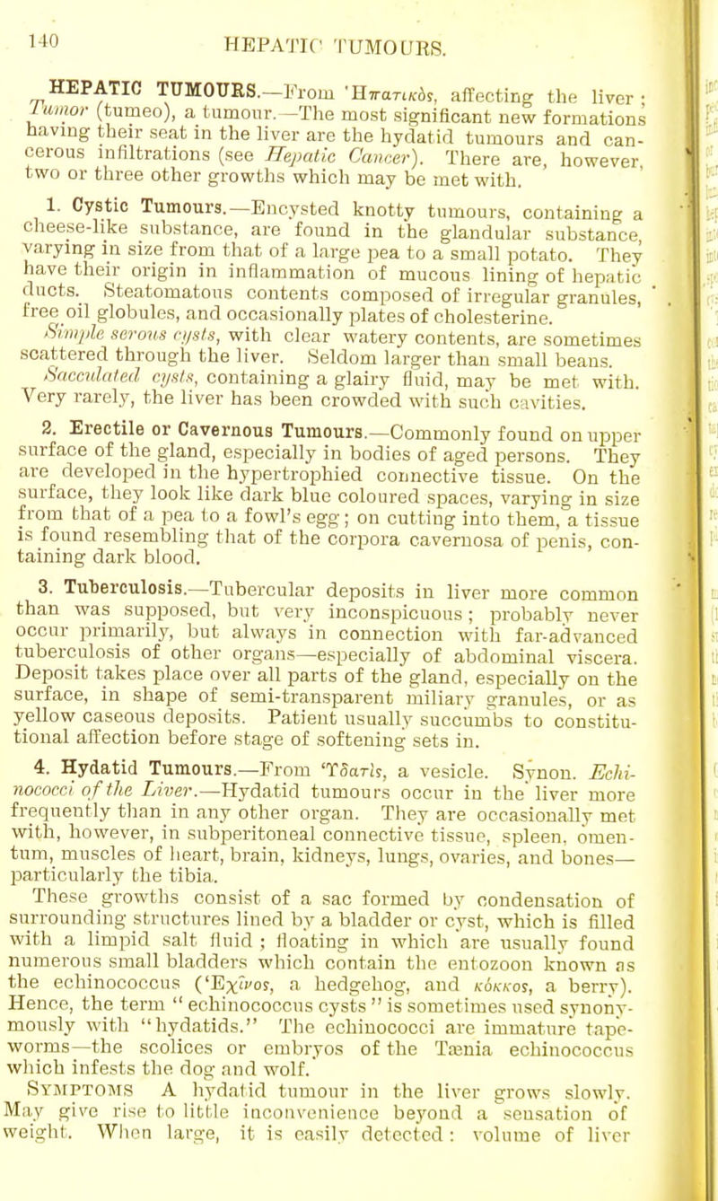 HEPATIC TUMOURS. HEPATIC TUMOURS.-From 'H7rart/c6s, affecting the liver- Jumor (tumeo), a tumour.—The most significant new formations having their seat in the liver are the hydatid tumours and can- cerous infiltrations (see Hepatic Cancer). There are, however, two or three other growths which may be met with. 1. Cystic Tumours.—Encysted knotty tumours, containing a cheese-like substance, are found in the glandular substance varying in size from that of a large pea to a small potato. They have their origin in inflammation of mucous lining of hepatic ducts. Steatomatous contents composed of irregular granules, free oil globules, and occasionally plates of cholesterine. Simple serous rusts, with clear watery contents, are sometimes scattered through the liver. Seldom larger than small beans. Sacculated cysts, containing a glairy fluid, may be met with. Very rarely, the liver has been crowded with such cavities. 2. Erectile or Cavernous Tumours.—Commonly found on upper surface of the gland, especially in bodies of aged persons. They are developed in the hypertrophied connective tissue. On the surface, they look like dark blue coloured spaces, varying in size from that of a pea to a fowl's egg; on cutting into them, a tissue is found resembling that of the corpora cavernosa of penis, con- taining dark blood. 3. Tuberculosis.—Tubercular deposits in liver more common than was supposed, but very inconspicuous; probably never occur primarily, but always in connection with far-advanced tuberculosis of other organs—especially of abdominal viscera. Deposit takes place over all parts of the gland, especially on the surface, in shape of semi-transparent miliary oranules, or as yellow caseous deposits. Patient usually succumbs to constitu- tional affection before stage of softening sets in. 4. Hydatid Tumours.—From 'TSarh, a vesicle. Synon. EcJii- nococci of tlie Liver.—Hydatid tumours occur in the'liver more frequently than in any other organ. They are occasionally met with, however, in subperitoneal connective tissue, spleen, omen- tum, muscles of heart, brain, kidneys, lungs, ovaries, and bones— particularly the tibia. These growths consist of a sac formed by condensation of surrounding structures lined by a bladder or cyst, which is filled with a limpid salt fluid ; floating in which 'are usually found numerous small bladders which contain the entozoon known as the echinococcus ('Ex»'os, a hedgehog, and k6kkos, a berry). Hence, the term  echinococcus cysts  is sometimes used synony- mously with hydatids. The echinococci are immature tape- worms—the scolices or embryos of the Taenia echinococcus which infests the dog and wolf. Symptoms A hydatid tumour in the liver grows slowly. May give rise to little inconvenience bej'ond a sensation of weight. When large, it is easilv delected : volume of liver