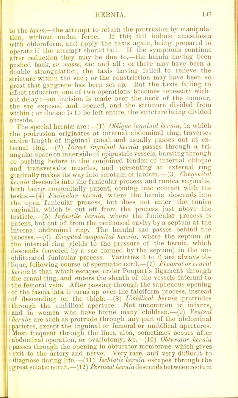 to the taxis,—the attempt to return the protrusion by manipula- tion, without undue force. If this, fail induce anaesthesia with chloroform, and apply the taxis again, being prepared to operate if the attempt should fail. If the symptoms continue after reduction they may be due to,—the hernia having been pushed back, en masse, sac and all ; or there may have been a double strangulation, the taxis having failed to relieve the stricture within the sac ; or the constriction may have been so great that gangrene has been set up. But the taxis failing to effect reduction, one of two operations becomes necessary with- out delay:—an incision is made over the neck of the tumour, the sac exposed and opened, and the stricture divided from within ; or the sac is to be left entire, the stricture being divided outside. The special hernia? are :—(1) Oblique inguinal hernia, in which the protrusion originates at internal abdominal ring, traverses entire length of inguinal canal, and usually passes out at ex- ternal ring.—(2) Direct inguinal hernia passes through a tri- angular space on inner side of epigastric vessels, bursting through or pushing before it the conjoined tendon of internal oblique and transversalis muscles, and presenting at external ring gradually makes its wayinto scrotum or labium. —(3) Congenital hernia descends into the funicular process and tunica vaginalis, both being congenitally patent, coming into contact with the testis.—(4) Funicular hernia, where the hernia descends into the open funicular process, but does not enter the tunica vaginalis, which is cut off from the process just above the testicle.—(5) Infantile hernia, where the funicular process is patent, but cut off from the peritoneal cavity by a septum at the internal abdominal ring. The hernial sac passes behind the process.—(6) Encysted congenital hernia, where the septum at the internal ring yields to the pressure of the hernia, which descends (covered by a sac formed by the septum) in the un- obliterated funicular process. Varieties 3 to G are always ob- ' lique, following course of spermatic cord.—(7) Femoral or crural hernia is that which escapes under Poupart's ligament through the crural ring, and enters the sheath of the vessels internal to ; the femoral vein. After passing through the saphenous opening i of the fascia lata it turns up over the falciform process, instead of descending on the thigh.—(8) Umbilical hernia protrudes i through the umbilical aperture. Not uncommon in infants, and in women who have borne many children.—(9) Ventral hernia: are such as protrude through any part of the abdominal | parietes, except the inguinal or femoral or umbilical apertures. Most frequent through the linea alba, sometimes occurs after abdominal operation, or ovariotomy, &c.—(10) Obturator hernia passes through the opening in obturator membrane which gives exit to the artery and nerve. Very rare, and very difficult to diagnose during life.—(11) Ischialic hernia escapes through the . great sciatic notch.—(12) Periraeu/Aenti a descends between rectum